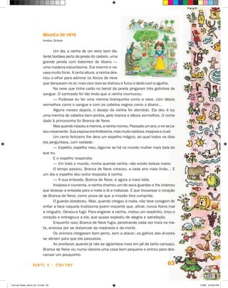 Branca de Neve
                             Irmãos Grimm


                                   Um dia, a rainha de um reino bem dis-
                             tante bordava perto da janela do cas­elo, uma
                                                                   t
                             grande janela com batentes de ébano —
                             uma madeira escuríssima. Era inverno e ne-
                             vava muito forte. A certa altura, a rainha des-
                             viou o olhar para admirar os flocos de neve
                             que dançavam no ar; mas com isso se distraiu e furou o dedo com a agulha.
                                   Na neve que tinha caído no beiral da janela pingaram três gotinhas de
                             sangue. O contraste foi tão lindo que a rainha murmurou:
                                   — Pudesse eu ter uma menina branquinha como a neve, com lábios
                             vermelhos como o sangue e com os cabelos negros como o ébano…
                                   Alguns meses depois, o desejo da rainha foi atendido. Ela deu à luz
                             uma menina de cabelos bem pretos, pele branca e lábios vermelhos. O nome
                             dado à princesinha foi Branca de Neve.
                                   Mas quando nasceu a menina, a rainha morreu. Passado um ano, o rei se ca-
                             sou novamente. Sua esposa era lindíssima, mas muito vaidosa, invejosa e cruel.
                                   Um certo feiticeiro lhe dera um espelho mágico, ao qual todos os dias
                             ela perguntava, com vaidade:
                                   — Espelho, espelho meu, diga-me se há no mundo mulher mais bela do
                             que eu.
                                   E o espelho respondia:
                                   — Em todo o mundo, minha querida rainha, não existe beleza maior.
                                   O tempo passou. Branca de Neve cresceu, a cada ano mais linda… E
                             um dia o espelho deu outra resposta à rainha.
                                   — A sua enteada, Branca de Neve, é agora a mais bela.
                                   Invejosa e ciumenta, a rainha chamou um de seus guardas e lhe ordenou
                             que levasse a enteada para a mata e lá a matasse. E que trouxesse o co­a­ ão
                                                                                                       r ç
                             de Branca de Neve, como prova de que a missão fora cumprida.
                                   O guarda obedeceu. Mas, quando chegou à mata, não teve coragem de
                             enfiar a faca naquela lindíssima jovem inocente que, afinal, nunca fizera mal
                             a ninguém. Deixou-a fugir. Para enganar a rainha, matou um veadinho, tirou o
                             coração e entregou-o a ela, que quase explodiu de alegria e satisfação.
                                   Enquanto isso, Branca de Neve fugia, penetrando cada vez mais na ma­
                             ta, ansiosa por se distanciar da madrasta e da morte.
                                   Os animais chegavam bem perto, sem a atacar; os galhos das árvores
                             se abriam para que ela passasse.
                                   Ao anoitecer, quando já não se agüentava mais em pé de tanto cansaço,
                             Branca de Neve viu numa clareira uma casa bem pequena e entrou para des-
                             cansar um pouquinho.

                    parte 2 - contos                                                                   65


Livro de Textos_Aluno_20_12.indd 65                                                                            1/3/08 5:53:00 PM
 