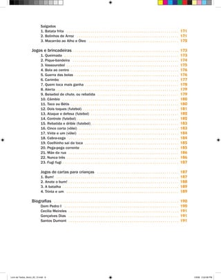 Salgados
                               1. Batata frita . .  .  .  .  .  .  .  .  .  .  .  .  .  .  .  .  .  .  .  .  .  .  .  .  .  .  .  .  .  .  .  .  .  .  .  .  .  .  .  .  .  .  .  .  .  .  .  .  .  .  .  .  .  .            171
                               2. Bolinhos de Arroz . .  .  .  .  .  .  .  .  .  .  .  .  .  .  .  .  .  .  .  .  .  .  .  .  .  .  .  .  .  .  .  .  .  .  .  .  .  .  .  .  .  .  .  .  .  .  .  .  .                      171
                               3. Macarrão ao Alho e Óleo . .  .  .  .  .  .  .  .  .  .  .  .  .  .  .  .  .  .  .  .  .  .  .  .  .  .  .  .  .  .  .  .  .  .  .  .  .  .  .  .  .  .  .                                  172

                    Jogos e brincadeiras . .  .  .  .  .  .  .  .  .  .  .  .  .  .  .  .  .  .  .  .  .  .  .  .  .  .  .  .  .  .  .  .  .  .  .  .  .  .  .  .  .  .  .  .  .  .  .  .  .  .  . 173
                               1. Queimada . .  .  .  .  .  .  .  .  .  .  .  .  .  .  .  .  .  .  .  .  .  .  .  .  .  .  .  .  .  .  .  .  .  .  .  .  .  .  .  .  .  .  .  .  .  .  .  .  .  .  .  .  .  .  .             173
                               2. Pique-bandeira . .  .  .  .  .  .  .  .  .  .  .  .  .  .  .  .  .  .  .  .  .  .  .  .  .  .  .  .  .  .  .  .  .  .  .  .  .  .  .  .  .  .  .  .  .  .  .  .  .  .  .                   174
                               3. Vassourobol . .  .  .  .  .  .  .  .  .  .  .  .  .  .  .  .  .  .  .  .  .  .  .  .  .  .  .  .  .  .  .  .  .  .  .  .  .  .  .  .  .  .  .  .  .  .  .  .  .  .  .  .  .  .             175
                               4. Bola ao centro . .  .  .  .  .  .  .  .  .  .  .  .  .  .  .  .  .  .  .  .  .  .  .  .  .  .  .  .  .  .  .  .  .  .  .  .  .  .  .  .  .  .  .  .  .  .  .  .  .  .  .  .                176
                               5. Guerra das bolas . .  .  .  .  .  .  .  .  .  .  .  .  .  .  .  .  .  .  .  .  .  .  .  .  .  .  .  .  .  .  .  .  .  .  .  .  .  .  .  .  .  .  .  .  .  .  .  .  .  .                    176
                               6. Carimbo . .  .  .  .  .  .  .  .  .  .  .  .  .  .  .  .  .  .  .  .  .  .  .  .  .  .  .  .  .  .  .  .  .  .  .  .  .  .  .  .  .  .  .  .  .  .  .  .  .  .  .  .  .  .  .  .  .        177
                               7. Quem toca mais ganha . .  .  .  .  .  .  .  .  .  .  .  .  .  .  .  .  .  .  .  .  .  .  .  .  .  .  .  .  .  .  .  .  .  .  .  .  .  .  .  .  .  .  .  .  .                               178
                               8. Alerta . .  .  .  .  .  .  .  .  .  .  .  .  .  .  .  .  .  .  .  .  .  .  .  .  .  .  .  .  .  .  .  .  .  .  .  .  .  .  .  .  .  .  .  .  .  .  .  .  .  .  .  .  .  .  .  .  .  .  .   179
                               9. Beisebol de chute, ou rebatida . .  .  .  .  .  .  .  .  .  .  .  .  .  .  .  .  .  .  .  .  .  .  .  .  .  .  .  .  .  .  .  .  .  .  .  .  .  .  .                                       179
                               10. Câmbio . .  .  .  .  .  .  .  .  .  .  .  .  .  .  .  .  .  .  .  .  .  .  .  .  .  .  .  .  .  .  .  .  .  .  .  .  .  .  .  .  .  .  .  .  .  .  .  .  .  .  .  .  .  .  .  .           180
                               11. Taco ou Bétis . .  .  .  .  .  .  .  .  .  .  .  .  .  .  .  .  .  .  .  .  .  .  .  .  .  .  .  .  .  .  .  .  .  .  .  .  .  .  .  .  .  .  .  .  .  .  .  .  .  .  .  .                180
                               12. Dois toques (futebol) . .  .  .  .  .  .  .  .  .  .  .  .  .  .  .  .  .  .  .  .  .  .  .  .  .  .  .  .  .  .  .  .  .  .  .  .  .  .  .  .  .  .  .  .  .  .                          181
                               13. Ataque e defesa (futebol) . .  .  .  .  .  .  .  .  .  .  .  .  .  .  .  .  .  .  .  .  .  .  .  .  .  .  .  .  .  .  .  .  .  .  .  .  .  .  .  .  .  .                                  182
                               14. Controle (futebol). .  .  .  .  .  .  .  .  .  .  .  .  .  .  .  .  .  .  .  .  .  .  .  .  .  .  .  .  .  .  .  .  .  .  .  .  .  .  .  .  .  .  .  .  .  .  .  .  .                     182
                               15. Rebatida e drible (futebol). .  .  .  .  .  .  .  .  .  .  .  .  .  .  .  .  .  .  .  .  .  .  .  .  .  .  .  .  .  .  .  .  .  .  .  .  .  .  .  .  .  .                                 183
                               16. Cinco corta (vôlei) . .  .  .  .  .  .  .  .  .  .  .  .  .  .  .  .  .  .  .  .  .  .  .  .  .  .  .  .  .  .  .  .  .  .  .  .  .  .  .  .  .  .  .  .  .  .  .  .                      183
                               17. Vinte e um (vôlei) . .  .  .  .  .  .  .  .  .  .  .  .  .  .  .  .  .  .  .  .  .  .  .  .  .  .  .  .  .  .  .  .  .  .  .  .  .  .  .  .  .  .  .  .  .  .  .  .                       184
                               18. Cabra-cega . .  .  .  .  .  .  .  .  .  .  .  .  .  .  .  .  .  .  .  .  .  .  .  .  .  .  .  .  .  .  .  .  .  .  .  .  .  .  .  .  .  .  .  .  .  .  .  .  .  .  .  .  .                184
                               19. Coelhinho sai da toca . .  .  .  .  .  .  .  .  .  .  .  .  .  .  .  .  .  .  .  .  .  .  .  .  .  .  .  .  .  .  .  .  .  .  .  .  .  .  .  .  .  .  .  .  .                             185
                               20. Pega-pega corrente . .  .  .  .  .  .  .  .  .  .  .  .  .  .  .  .  .  .  .  .  .  .  .  .  .  .  .  .  .  .  .  .  .  .  .  .  .  .  .  .  .  .  .  .  .  .  .                          185
                               21. Mãe da rua . .  .  .  .  .  .  .  .  .  .  .  .  .  .  .  .  .  .  .  .  .  .  .  .  .  .  .  .  .  .  .  .  .  .  .  .  .  .  .  .  .  .  .  .  .  .  .  .  .  .  .  .  .                186
                               22. Nunca três . .  .  .  .  .  .  .  .  .  .  .  .  .  .  .  .  .  .  .  .  .  .  .  .  .  .  .  .  .  .  .  .  .  .  .  .  .  .  .  .  .  .  .  .  .  .  .  .  .  .  .  .  .  .             186
                               23. Fugi fugi .  .  .  .  .  .  .  .  .  .  .  .  .  .  .  .  .  .  .  .  .  .  .  .  .  .  .  .  .  .  .  .  .  .  .  .  .  .  .  .  .  .  .  .  .  .  .  .  .  .  .  .  .  .  .  .
                                                    .                                                                                                                                                                        187

                               Jogos de cartas para crianças . .  .  .  .  .  .  .  .  .  .  .  .  .  .  .  .  .  .  .  .  .  .  .  .  .  .  .  .  .  .  .  .  .  .  .  .  .  .  . 187
                               1. Bum! . .  .  .  .  .  .  .  .  .  .  .  .  .  .  .  .  .  .  .  .  .  .  .  .  .  .  .  .  .  .  .  .  .  .  .  .  .  .  .  .  .  .  .  .  .  .  .  .  .  .  .  .  .  .  .  .  .  .  . 187
                               2. Anote o bum! .  .  .  .  .  .  .  .  .  .  .  .  .  .  .  .  .  .  .  .  .  .  .  .  .  .  .  .  .  .  .  .  .  .  .  .  .  .  .  .  .  .  .  .  .  .  .  .  .  .  .  .  . 188
                                                           .
                               3. A batalha . .  .  .  .  .  .  .  .  .  .  .  .  .  .  .  .  .  .  .  .  .  .  .  .  .  .  .  .  .  .  .  .  .  .  .  .  .  .  .  .  .  .  .  .  .  .  .  .  .  .  .  .  .  .  .  . 189
                               4. Trinta e um . .  .  .  .  .  .  .  .  .  .  .  .  .  .  .  .  .  .  .  .  .  .  .  .  .  .  .  .  .  .  .  .  .  .  .  .  .  .  .  .  .  .  .  .  .  .  .  .  .  .  .  .  .  . 189

                    Biografias . .  .  .  .  .  .  .  .  .  .  .  .  .  .  .  .  .  .  .  .  .  .  .  .  .  .  .  .  .  .  .  .  .  .  .  .  .  .  .  .  .  .  .  .  .  .  .  .  .  .  .  .  .  .  .  .  .  .  .  . 190
                               Dom Pedro I . .  .  .  .  .  .  .  .  .  .  .  .  .  .  .  .  .  .  .  .  .  .  .  .  .  .  .  .  .  .  .  .  .  .  .  .  .  .  .  .  .  .  .  .  .  .  .  .  .  .  .  .  .  .  .             190
                               Cecília Meireles . .  .  .  .  .  .  .  .  .  .  .  .  .  .  .  .  .  .  .  .  .  .  .  .  .  .  .  .  .  .  .  .  .  .  .  .  .  .  .  .  .  .  .  .  .  .  .  .  .  .  .  .  .              191
                               Gonçalves Dias . .  .  .  .  .  .  .  .  .  .  .  .  .  .  .  .  .  .  .  .  .  .  .  .  .  .  .  .  .  .  .  .  .  .  .  .  .  .  .  .  .  .  .  .  .  .  .  .  .  .  .  .  .                191
                               Santos Dumont . .  .  .  .  .  .  .  .  .  .  .  .  .  .  .  .  .  .  .  .  .  .  .  .  .  .  .  .  .  .  .  .  .  .  .  .  .  .  .  .  .  .  .  .  .  .  .  .  .  .  .  .  .                 191




Livro de Textos_Aluno_20_12.indd 6                                                                                                                                                                                                 1/3/08 5:52:08 PM
 