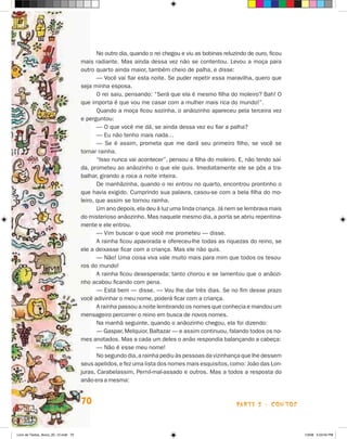 No outro dia, quando o rei chegou e viu as bobinas reluzindo de ouro, fi­ ou
                                                                                                                     c
                                      mais radiante. Mas ainda dessa vez não se contentou. Levou a moça para
                                      outro quarto ainda maior, também cheio de palha, e disse:
                                             — Você vai fiar esta noite. Se puder repetir essa maravilha, quero que
                                      seja minha esposa.
                                             O rei saiu, pensando: “Será que ela é mesmo filha do moleiro? Bah! O
                                      que importa é que vou me casar com a mulher mais rica do mundo!”.
                                             Quando a moça ficou sozinha, o anãozinho apareceu pela terceira vez
                                      e perguntou:
                                             — O que você me dá, se ainda dessa vez eu fiar a palha?
                                             — Eu não tenho mais nada…
                                             — Se é assim, prometa que me dará seu primeiro filho, se você se
                                      tornar rainha.
                                             “Isso nunca vai acontecer”, pensou a filha do moleiro. E, não tendo saí­
                                      da, prometeu ao anãozinho o que ele quis. Imediatamente ele se pôs a tra-
                                      balhar, girando a roca a noite inteira.
                                             De manhãzinha, quando o rei entrou no quarto, encontrou prontinho o
                                      que havia exigido. Cumprindo sua palavra, casou-se com a bela filha do mo-
                                      leiro, que assim se tornou rainha.
                                             Um ano depois, ela deu à luz uma linda criança. Já nem se lembrava mais
                                      do misterioso anãozinho. Mas naquele mesmo dia, a porta se abriu repentina-
                                      mente e ele entrou.
                                             — Vim buscar o que você me prometeu — disse.
                                             A rainha ficou apavorada e ofereceu-lhe todas as riquezas do reino, se
                                      ele a deixasse ficar com a criança. Mas ele não quis.
                                             — Não! Uma coisa viva vale muito mais para mim que todos os tesou-
                                      ros do mundo!
                                             A rainha ficou desesperada; tanto chorou e se lamentou que o anãozi-
                                      nho acabou ficando com pena.
                                             — Está bem — disse. — Vou lhe dar três dias. Se no fim desse prazo
                                      você adivinhar o meu nome, poderá ficar com a criança.
                                             A rainha passou a noite lembrando os nomes que conhecia e mandou um
                                      mensageiro percorrer o reino em busca de novos nomes.
                                             Na manhã seguinte, quando o anãozinho chegou, ela foi dizendo:
                                             — Gaspar, Melquior, Baltazar — e assim continuou, falando todos os no-
                                      mes anotados. Mas a cada um deles o anão respondia balançando a cabeça:
                                             — Não é esse meu nome!
                                             No segundo dia, a rainha pediu às pessoas da vizinhança que lhe dessem
                                      seus apelidos, e fez uma lista dos nomes mais esquisitos, como: João das Lon-
                                      juras, Carabelassim, Pernil-mal-assado e outros. Mas a todos a resposta do
                                      anão era a mesma:


                                      70                                                              parte 2 - contos



Livro de Textos_Aluno_20_12.indd 70                                                                                         1/3/08 5:53:04 PM
 