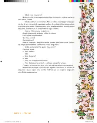 — Não é esse meu nome!
                                   No terceiro dia, o mensageiro que andava pelo reino à cata de novos no­
                             mes voltou e disse:
                                   — Não descobri um só nome novo. Mas eu estava andando por um bos­ ue q
                             no alto de um monte, onde raposas e coelhos dizem boa-noite uns aos ou­ros,
                                                                                                       t
                             quando vi uma cabana. Diante da porta ardia uma fogueirinha e um anão muito
                             esquisito, pulando num pé só ao redor do fogo, cantava:
                                   — Hoje eu frito! Amanhã eu cozinho!
                                   Depois de amanhã será meu o filho da rainha!
                                   Coisa boa é ninguém saber
                                   Que meu nome é
                                   Rumpelstichen!
                                   Pode-se imaginar a alegria da rainha, quando ouviu esse nome. E quan-
                             do um pouco mais tarde o anãozinho veio e perguntou:
                                   — Então, senhora rainha, qual é meu nome?
                                   Ela disse antes:
                                   — Será Fulano?
                                   — Não!
                                   — Será Beltrano?
                                   — Não!
                                   — Será por acaso Rumpelstichen?
                                   — Foi o diabo que te contou! — gritou o anãozinho furioso.
                                   E bateu o pé direito com tanta força no chão que afundou até a virilha.
                                   Depois, tentando tirar o pé do buraco, agarrou com ambas as mãos o pé
                             esquerdo e puxou-o para cima com tal violência que seu corpo se rasgou em
                             dois. Então, desapareceu.




                    parte 2 - contos                                                                 71


Livro de Textos_Aluno_20_12.indd 71                                                                          1/3/08 5:53:04 PM
 