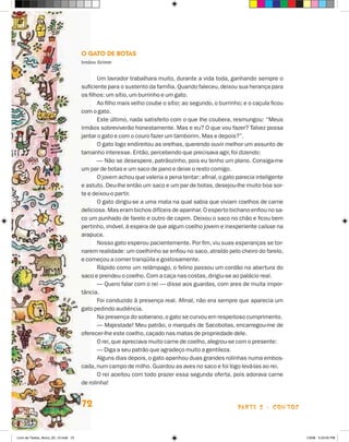 O Gato de Botas
                                      Irmãos Grimm


                                             Um lavrador trabalhara muito, durante a vida toda, ganhando sempre o
                                      suficiente para o sustento da família. Quando faleceu, deixou sua herança para
                                      os filhos: um sítio, um burrinho e um gato.
                                             Ao filho mais velho coube o sítio; ao segundo, o burrinho; e o caçula ficou
                                      com o gato.
                                             Este último, nada satisfeito com o que lhe coubera, resmungou: “Meus
                                      irmãos sobreviverão honestamente. Mas e eu? O que vou fazer? Talvez possa
                                      jantar o gato e com o couro fazer um tamborim. Mas e depois?”.
                                             O gato logo endireitou as orelhas, querendo ouvir melhor um assunto de
                                      tamanho interesse. Então, percebendo que precisava agir, foi dizendo:
                                             — Não se desespere, patrãozinho, pois eu tenho um plano. Consiga-me
                                      um par de botas e um saco de pano e deixe o resto comigo.
                                             O jovem achou que valeria a pena tentar; afinal, o gato parecia inteligente
                                      e astuto. Deu-lhe então um saco e um par de botas, desejou-lhe muito boa sor-
                                      te e deixou-o partir.
                                             O gato dirigiu-se a uma mata na qual sabia que viviam coelhos de carne
                                      deliciosa. Mas eram bichos difíceis de apanhar. O esperto bichano enfiou no sa­
                                      co um punhado de farelo e outro de capim. Deixou o saco no chão e ficou bem
                                      pertinho, imóvel, à espera de que algum coelho jovem e inexperiente caísse na
                                      arapuca.
                                             Nosso gato esperou pacientemente. Por fim, viu suas esperanças se tor-
                                      narem realidade: um coelhinho se enfiou no saco, atraído pelo cheiro do farelo,
                                      e começou a comer tranqüila e gostosamente.
                                             Rápido como um relâmpago, o felino passou um cordão na abertura do
                                      saco e prendeu o coelho. Com a caça nas costas, dirigiu-se ao palácio real.
                                             — Quero falar com o rei — disse aos guardas, com ares de muita impor-
                                      tância.
                                             Foi conduzido à presença real. Afinal, não era sempre que aparecia um
                                      gato pedindo audiência.
                                             Na presença do soberano, o gato se curvou em respeitoso cumprimento.
                                             — Majestade! Meu patrão, o marquês de Sacobotas, encarregou-me de
                                      oferecer-lhe este coelho, caçado nas matas de propriedade dele.
                                             O rei, que apreciava muito carne de coelho, alegrou-se com o presente:
                                             — Diga a seu patrão que agradeço muito a gentileza.
                                             Alguns dias depois, o gato apanhou duas grandes rolinhas numa embos-
                                      cada, num campo de milho. Guardou as aves no saco e foi logo levá-las ao rei.
                                             O rei aceitou com todo prazer essa segunda oferta, pois adorava carne
                                      de rolinha!


                                      72                                                             parte 2 - contos



Livro de Textos_Aluno_20_12.indd 72                                                                                        1/3/08 5:53:05 PM
 