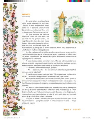Rapunzel
                                      Irmãos Grimm


                                             Era uma vez um casal que havia
                                      muito tempo desejava ter um filho.
                                      Contudo, os anos se passavam e seu
                                      sonho não se realizava. Afinal, um belo
                                      dia, a mulher percebeu que Deus ouvi-
                                      ra suas preces. Ela ia ter uma criança!
                                             Por uma janelinha que havia na
                                      parte dos fundos da casa deles, era
                                      possível ver, no quintal vizinho, um
                                      magnífico jardim cheio das mais lindas
                                      flores e das mais viçosas hortaliças.
                                      Mas em torno de tudo se erguia um
                                      muro altíssimo, que ninguém se atrevia a escalar. Afinal, era a propriedade de
                                      uma feiticeira muito temida e poderosa.
                                             Um dia, espiando pela janelinha, a mulher se admirou ao ver um canteiro
                                      cheio dos mais belos pés de rabanete que jamais imaginara. As folhas eram
                                      tão verdes e fresquinhas que abriram seu apetite. E ela sentiu um enorme de-
                                      sejo de provar os rabanetes.
                                             A cada dia seu desejo aumentava mais. Mas ela sabia que não havia
                                      jeito de conseguir o que queria e por isso foi ficando triste, abatida e com um
                                      aspecto doentio, até que um dia o marido se assustou e perguntou:
                                             — O que está acontecendo contigo, querida?
                                             — Ah! — respondeu ela. — Se não comer um rabanete do jardim da feiti-
                                      ceira, vou morrer logo, logo!
                                             O marido, que a amava muito, pensou: “Não posso deixar minha mulher
                                      morrer… Tenho que conseguir esses rabanetes, custe o que custar!”.
                                             Ao anoitecer, ele encostou uma escada no muro, pulou para o quintal vi-
                                      zinho, arrancou apressadamente um punhado de rabanetes e levou para a mu-
                                      lher. Mais que depressa, ela preparou uma salada que comeu imediatamente,
                                      deliciada.
                                             Ela achou o sabor da salada tão bom, mas tão bom que no dia seguinte
                                      seu desejo de comer rabanetes ficou ainda mais forte. Para sossegá-la, o mari-
                                      do prometeu-lhe que iria buscar mais um pouco. Quando a noite chegou, pulou
                                      novamente o muro mas, mal pisou no chão do outro lado, levou um tremendo
                                      susto: de pé, diante dele, estava a feiticeira.
                                             — Como se atreve a entrar no meu quintal como um ladrão, para roubar
                                      meus rabanetes? — perguntou ela com os olhos chispando de raiva. — Vai ver
                                      só o que te espera!


                                      76                                                           parte 2 - contos



Livro de Textos_Aluno_20_12.indd 76                                                                                     1/3/08 5:53:10 PM
 