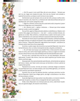 — Sim! Eu quero ir com você! Mas não sei como descer… Sempre que
                                      vier me ver, traga uma meada de seda. Com ela vou trançar uma escada e,
                                      quando ficar pronta, eu desço e você me leva no seu cavalo.
                                             Combinaram que ele sempre viria ao cair da noite, porque a velha costu-
                                      mava vir durante o dia. Assim foi, e a feiticeira de nada desconfiava até que um
                                      dia Rapunzel, sem querer, perguntou a ela:
                                             — Diga-me, senhora, como é que lhe custa tanto subir, enquanto o jovem
                                      filho do rei chega aqui num instantinho?
                                             — Ah, menina ruim! — gritou a feiticeira. — Pensei que tinha isolado
                                      você do mundo, e você me engana!
                                             Na sua fúria, agarrou Rapunzel pelo cabelos e esbofeteou-a. Depois, com
                                      a outra mão, pegou uma tesoura e — tec, tec! — cortou as belas tranças, lar-
                                      gando-as no chão. Não contente, a malvada levou a pobre menina para um de-
                                      serto e abandonou-a ali, para que sofresse e passasse todo tipo de privação.
                                             Na tarde do mesmo dia em que Rapunzel foi expulsa, a feiticeira prendeu
                                      as longas tranças num gancho da janela e ficou esperando. Quando o príncipe
                                      veio e chamou: “Rapunzel! Rapunzel! Joga abaixo tuas tranças!”, ela deixou as
                                      tranças caírem para fora e ficou esperando.
                                             Ao entrar, o pobre rapaz não encontrou sua querida Rapunzel, mas sim a
                                      terrível feiticeira. Com um olhar chamejante de ódio, ela gritou zombeteira:
                                             — Ah, ah! Você veio buscar sua amada? Pois a linda avezinha não está
                                      mais no ninho, nem canta mais! O gato apanhou-a, levou-a, e agora vai arranhar
                                      os seus olhos! Nunca mais você verá Rapunzel! Ela está perdida para você!
                                             Ao ouvir isso, o príncipe ficou fora de si e, em seu desespero, atirou-se
                                      pela janela. O jovem não morreu, mas caiu sobre espinhos que furaram seus
                                      olhos e ele ficou cego.
                                             Desesperado, ficou perambulando pela floresta, alimentando-se apenas
                                      de frutos e raízes, sem fazer outra coisa que se lamentar e chorar a perda da
                                      esposa tão querida.
                                             Passaram-se os anos. Um dia, por acaso, o príncipe chegou ao deserto
                                      no qual Rapunzel vivia, na maior tristeza, com seus filhos gêmeos, um menino
                                      e uma menina, que haviam nascido ali.
                                             Ouvindo uma voz que lhe pareceu familiar, o príncipe caminhou na dire-
                                      ção de Rapunzel. Assim que chegou perto, ela logo o reconheceu e se atirou
                                      em seus braços, a chorar.
                                             Duas das lágrimas da moça caíram nos olhos dele e, no mesmo instante,
                                      o príncipe recuperou a visão e ficou enxergando tão bem quanto antes.
                                             Então, levou Rapunzel e as crianças para seu reino, onde foram recebi-
                                      dos com grande alegria. Ali viveram muito felizes.




                                      78                                                            parte 2 - contos



Livro de Textos_Aluno_20_12.indd 78                                                                                      1/3/08 5:53:12 PM
 