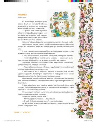 Cinderela
                             Irmãos Grimm


                                    Há muito tempo, aconteceu que a
                             esposa de um rico comerciante adoeceu
                             gravemente e, sentindo seu fim se apro-
                             ximar, chamou sua única filha e disse:
                                    — Querida filha, continue piedosa
                             e boa menina que Deus a protegerá sem-
                             pre. Lá do céu olharei por você, e estarei
                             sempre a seu lado. — Mal acabou de di-
                             zer isso, fechou os olhos e morreu.
                                    A jovem ia todos os dias visitar o túmulo da mãe, sempre chorando muito.
                                    Veio o inverno, e a neve cobriu o túmulo com seu alvo manto. Chegou a pri-
                             mavera, e o sol derreteu a neve. Foi então que seu pai resolveu se casar outra
                             vez.
                                    A nova esposa trouxe suas duas filhas, ambas louras e bonitas — mas
                             só exteriormente. As duas tinham a alma feia e cruel.
                                    A partir desse momento, dias difíceis começaram para a pobre enteada.
                                    — Essa imbecil não vai ficar no quarto conosco! — reclamaram as mo-
                             ças. — O lugar dela é na cozinha! Se quiser comer pão, que trabalhe!
                                    Tiraram-lhe o vestido bonito que ela usava obrigaram-na a vestir outro,
                             velho e desbotado, e a calçar tamancos.
                                    — Vejam só como está toda enfeitada a orgulhosa princesinha de antes!
                             — disseram a rir, levando-a para a cozinha.
                                    A partir de então, ela foi obrigada a trabalhar, da manhã à noite, nos ser-
                             viços mais pesados. Era obrigada a se levantar de madrugada, para ir buscar
                             água e acender o fogo. Só ela cozinhava e lavava para todos.
                                    Como se tudo isso não bastasse, as irmãs caçoavam dela e a humilha-
                             vam. Espalhavam lentilhas e feijões nas cinzas do fogão e obrigavam-na a ca-
                             tar um a um.
                                    À noite, exausta de tanto trabalhar, a jovem não tinha onde dormir e era
                             obrigada a se deitar nas cinzas do fogão. E, como andasse sempre suja e cheia
                             de cinza, só a chamavam de Cinderela.
                                    Uma vez, o pai resolveu ir a uma feira. Antes de sair, perguntou às entea-
                             das o que desejavam que ele trouxesse.
                                    — Vestidos bonitos — disse uma.
                                    — Pérolas e pedras preciosas — disse a outra.
                                    — E você, Cinderela, o que vai querer? — perguntou o pai.
                                    — No caminho de volta, pai, quebre o primeiro ramo que bater no seu
                             chapéu e traga-o para mim.



                    parte 2 - contos                                                                      79


Livro de Textos_Aluno_20_12.indd 79                                                                               1/3/08 5:53:13 PM
 