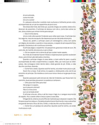 árvore adorada,
                                    cubra-me toda
                                    de ouro e prata!
                                    E o pássaro atirou-lhe o vestido mais suntuoso e brilhante jamais visto,
                             acompanhado de um par de sapatinhos de puro ouro.
                                    Ela estava tão linda, tão linda que, quando chegou ao castelo, todos emu-
                             deceram de assombro. O príncipe só dançou com ela e, como das outras ve-
                             zes, dizia a todos que vinham tirá-la para dançar:
                                    — Ela é minha dama.
                                    Já era noite alta quando Cinderela quis voltar para casa. O príncipe ten-
                             tou segui-la, mas ela escapuliu tão depressa que ele não pode alcançá-la.
                                    Dessa vez, porém, o príncipe usara um estratagema: untou com piche
                             um degrau da escada e, quando a moça passou, o sapato do pé esquerdo ficou
                             grudado. Ela deixou-o ali e continuou correndo.
                                    O príncipe pegou o sapatinho: era pequenino, gracioso e todo de ouro. No
                             outro dia, de manhã, ele procurou o pai e disse:
                                    — Só me casarei com a dona do pé que couber neste sapato.
                                    As irmãs de Cinderela ficaram felizes e esperançosas quando souberam
                             disso, pois tinham pés delicados e bonitos.
                                    Quando o príncipe chegou à casa delas, a mais velha foi para o quarto
                             acompanhada da mãe e experimentou o sapato. Mas, por mais que se esfor-
                             çasse, não conseguia meter dentro dele o dedo grande do pé. Então, a mãe
                             deu-lhe uma faca, dizendo:
                                    — Corte fora o dedo. Quando você for rainha, vai andar muito pouco a pé.
                                    Assim fez a moça. O pé entrou no sapato e, disfarçando a dor, ela foi ao
                             encontro do príncipe. Ele recebeu-a como sua noiva e levou-a na garupa do seu
                             cavalo.
                                    Quando passavam pelo túmulo da mãe de Cinderela, que ficava bem no
                             caminho, duas pombas pousaram na aveleira e cantaram:
                                    — Olhe para trás! Olhe para trás!
                                    Há sangue no sapato,
                                    que é pequeno demais!
                                    Não é a noiva certa
                                    que vai sentada atrás!
                                    O príncipe virou-se, olhou o pé da moça e logo viu o sangue escorrendo
                             do sapato. Fez o cavalo voltar e levou-a para a casa dela.
                                    Chegando lá, ordenou à outra filha da madrasta que calçasse o sapato. Ela
                             foi para o quarto e calçou-o. Os dedos do pé entraram facilmente, mas o calcanhar
                             era grande demais e ficou de fora. Então, a mãe deu-lhe uma faca dizendo:
                                    — Corte fora um pedaço do calcanhar. Quando você for rainha, vai andar
                             muito pouco a pé.



                    parte 2 - contos                                                                     83


Livro de Textos_Aluno_20_12.indd 83                                                                              1/3/08 5:53:16 PM
 