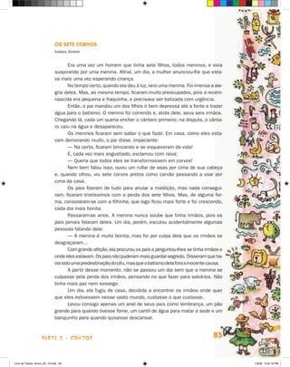 Os Sete Corvos
                             Irmãos Grimm


                                    Era uma vez um homem que tinha sete filhos, todos meninos, e vivia
                             suspirando por uma menina. Afinal, um dia, a mulher anunciou-lhe que esta-
                             va mais uma vez esperando criança.
                                    No tempo certo, quando ela deu à luz, veio uma menina. Foi imensa a ale-
                             gria deles. Mas, ao mesmo tempo, ficaram muito preocupados, pois a recém-
                             nascida era pequena e fraquinha, e precisava ser batizada com urgência.
                                    Então, o pai mandou um dos filhos ir bem depressa até a fonte e trazer
                             água para o batismo. O menino foi correndo e, atrás dele, seus seis irmãos.
                             Chegando lá, cada um queria encher o cântaro primeiro; na disputa, o cânta-
                             ro caiu na água e desapareceu.
                                    Os meninos ficaram sem saber o que fazer. Em casa, como eles esta-
                             vam demorando muito, o pai disse, impaciente:
                                    — Na certa, ficaram brincando e se esqueceram da vida!
                                    E, cada vez mais angustiado, exclamou com raiva:
                                    — Queria que todos eles se transformassem em corvos!
                                    Nem bem falou isso, ouviu um ruflar de asas por cima de sua cabeça
                             e, quando olhou, viu sete corvos pretos como carvão passando a voar por
                             cima da casa.
                                    Os pais fizeram de tudo para anular a maldição, mas nada consegui-
                             ram; ficaram tristíssimos com a perda dos sete filhos. Mas, de alguma for-
                             ma, consolaram-se com a filhinha, que logo ficou mais forte e foi crescendo,
                             cada dia mais bonita.
                                    Passaram-se anos. A menina nunca soube que tinha irmãos, pois os
                             pais jamais falaram deles. Um dia, porém, escutou acidentalmente algumas
                             pessoas falando dela:
                                    — A menina é muito bonita, mas foi por culpa dela que os irmãos se
                             desgraçaram…
                                    Com grande aflição, ela procurou os pais e perguntou-lhes se tinha irmãos e
                             onde eles estavam. Os pais não puderam mais guardar segredo. Disseram que ha-
                             via sido uma predestinação do céu, mas que o batismo dela fora a inocente causa.
                                    A partir desse momento, não se passou um dia sem que a menina se
                             culpasse pela perda dos irmãos, pensando no que fazer para salvá-los. Não
                             tinha mais paz nem sossego.
                                    Um dia, ela fugiu de casa, decidida a encontrar os irmãos onde quer
                             que eles estivessem nesse vasto mundo, custasse o que custasse.
                                    Levou consigo apenas um anel de seus pais como lembrança, um pão
                             grande para quando tivesse fome, um cantil de água para matar a sede e um
                             banquinho para quando quisesse descansar.



                    parte 2 - contos                                                                      85


Livro de Textos_Aluno_20_12.indd 85                                                                               1/3/08 5:53:18 PM
 