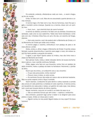 Foi andando, andando, afastando-se cada vez mais... e assim chegou
                                      ao fim do mundo.
                                             Então, foi falar com o sol. Mas ele era assustador, quente demais e co-
                                      mia crianças.
                                             A menina fugiu e foi falar com a lua. Ela era horrorosa, mais fria que o
                                      ge­o, e também comia crianças. Quando viu a menina, disse com um sorri-
                                         l
                                      so mau:
                                             — Hum, hum… que cheirinho bom de carne humana!
                                             A menina se afastou correndo e foi falar com as estrelas. Encontrou-as
                                      sentadas, cada uma na sua cadeirinha. Todas elas foram bondosas e amá-
                                      veis com ela. A Estrela d’Alva ficou em pé e lhe deu um ossinho de frango,
                                      dizendo:
                                             — Sem este ossinho, você não poderá abrir a Montanha de Cristal, e é
                                      na Montanha de Cristal que estão seus irmãos.
                                             A menina pegou o ossinho, embrulhou-o num pedaço de pano e de
                                      novo pôs-se a andar.
                                             Andou, andou e, afinal, chegou à Montanha de Cristal. O portão estava
                                      fechado; quando desembrulhou o paninho para pegar o osso, ele estava va-
                                      zio! Ela havia perdido o presente da estrela…
                                             E agora, o que fazer? Queria salvar os irmãos, mas não tinha mais a
                                      chave da Montanha de Cristal.
                                             Sem pensar muito, meteu o dedo indicador dentro do buraco da fecha-
                                      dura e girou-o, mas o portão continuou fechado.
                                             Então, pegou uma faca em sua trouxinha, cortou fora um pedaço do
                                      de­ o mindinho, meteu o pedaço do dedo na fechadura: felizmente, o portão
                                         d
                                      se abriu.
                                             Assim que ela entrou, um anãozinho veio a seu encontro:
                                             — O que esta procurando, minha menina?
                                             — Procuro meus irmãos, os sete corvos.
                                             — Os senhores Corvos não estão em casa e vão se demorar bastante.
                                      Mas se quiser esperar, entre e fique à vontade.
                                             Assim dizendo, o anãozinho foi para dentro e voltou trazendo a comida
                                      dos corvos em sete pratinhos e a bebida em sete copinhos. A menina comeu
                                      um bocadinho de cada prato e bebeu um golinho de cada copo, mas deixou
                                      cair o anel que trouxera dentro do último copinho.
                                             Nesse momento, ouviu-se um zunido e um bater de asas no ar.
                                             — São os senhores Corvos que vêm vindo — explicou o anãozinho.
                                             Eles entraram, quiseram logo comer e beber e se dirigiram para seus
                                      pratos e copos. Então um disse para o outro:
                                             — Alguém comeu no meu prato! Alguém bebeu no meu copo! E foi boca
                                      humana!


                                      86                                                           parte 2 - contos



Livro de Textos_Aluno_20_12.indd 86                                                                                     1/3/08 5:53:18 PM
 