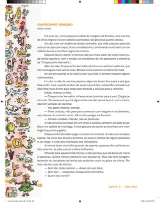 Chapeuzinho Vermelho
                                      Irmãos Grimm


                                             Era uma vez, numa pequena cidade às margens da floresta, uma menina
                                      de olhos negros e louros cabelos cacheados, tão graciosa quanto valiosa.
                                             Um dia, com um retalho de tecido vermelho, sua mãe costurou para ela
                                      uma curta capa com capuz; ficou uma belezinha, combinando muito bem com os
                                      cabelos louros e os olhos negros da menina.
                                             Daquele dia em diante, a menina não quis mais saber de vestir outra rou­
                                      pa senão aquela e, com o tempo, os moradores da vila passaram a chamá-la
                                      de “Chapeuzinho Vermelho”.
                                             Além da mãe, Chapeuzinho Vermelho só tinha uma avó bem velhinha, que
                                      nem conseguia mais sair de casa. Morava numa casinha no interior da mata.
                                             De vez em quando ia lá visitá-la com sua mãe, e sempre levavam alguns
                                      mantimentos.
                                             Um dia, a mãe da menina preparou algumas broas das quais a avó gos-
                                      tava muito, mas, quando acabou de assar os quitutes, estava tão cansada que
                                      não tinha mais ânimo para andar pela floresta e levá-las para a velhinha.
                                             Então, chamou a filha:
                                             — Chapeuzinho Vermelho, vá levar estas broinhas para a vovó. Ela gosta-
                                      rá muito. Disseram-me que há alguns dias ela não passa bem e, com certeza,
                                      não tem vontade de cozinhar.
                                             — Vou agora mesmo, mamãe.
                                             — Tome cuidado, não pare para conversar com ninguém e vá direitinho,
                                      sem desviar do caminho certo. Há muitos perigos na floresta!
                                             — Tomarei cuidado, mamãe, não se preocupe.
                                             A mãe arrumou as broas em um cesto e colocou também um pote de ge­
                                      léia e um tablete de manteiga. A vovó gostava de comer as broinhas com man-
                                      teiga fresquinha e geléia.
                                             Chapeuzinho Vermelho pegou o cesto e foi embora. A mata era cerrada e
                                      escura. No meio das árvores somente se ouvia o chilrear de alguns pássaros
                                      e, ao longe, o ruído dos machados dos lenhadores.
                                             A menina ia por uma trilha quando, de repente, apareceu-lhe na frente um
                                      lobo enorme, de pêlo escuro e olhos brilhantes.
                                             Olhando para aquela linda menina, o lobo pensou que ela devia ser macia
                                      e saborosa. Queria mesmo devorá-la num bocado só. Mas não teve coragem,
                                      temendo os cortadores de lenha que poderiam ouvir os gritos da vítima. Por
                                      is­ o, decidiu usar de astúcia.
                                        s
                                             — Bom dia, linda menina! — disse com voz doce.
                                             — Bom dia! — respondeu Chapeuzinho Vermelho.
                                             — Qual é seu nome?


                                      88                                                           parte 2 - contos



Livro de Textos_Aluno_20_12.indd 88                                                                                     1/3/08 5:53:20 PM
 