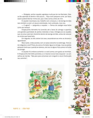 — Obrigada, senhor caçador, agradeço muito por ter me libertado. Esta-
                             va tão apertado lá dentro e tão escuro… Faça outro pequeno corte, por favor,
                             assim poderá libertar minha avó, que o lobo comeu antes de mim.
                                   O caçador recomeçou seu trabalho com a tesoura, e da barriga do lobo
                             saiu também a vovó, um pouco estonteada, meio sufocada, mas viva.
                                   — E agora? — perguntou o caçador. — Temos de castigar esse bicho
                             como ele merece!
                                   Chapeuzinho Vermelho foi correndo até a beira do córrego e apanhou
                             uma grande quantidade de pedras redondas e lisas. Entregou-as ao caçador,
                             que arrumou tudo bem direitinho dentro da barriga do lobo, antes de costurar
                             os cortes que havia feito.
                                   Em seguida, os três saíram da casa, esconderam-se entre as árvores e
                             aguardaram.
                                   Mais tarde, o lobo acordou com um peso estranho no estômago. Teria si­
                             do indigesta a vovó? Pulou da cama e foi beber água no córrego, mas as pedras
                             pesavam tanto que, quando se abaixou, ele caiu na água e ficou preso no fundo
                             do córrego.
                                   O caçador foi embora contente e a vovó comeu com gosto as broinhas.
                             E Chapeuzinho Vermelho prometeu a si mesma nunca mais esquecer os con-
                             selhos da mamãe: “Não pare para conversar com ninguém e vá em frente pelo
                             seu caminho”.




                    parte 2 - contos                                                                 91


Livro de Textos_Aluno_20_12.indd 91                                                                          1/3/08 5:53:22 PM
 