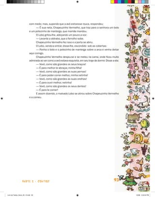 com medo; mas, supondo que a avó estivesse rouca, respondeu:
                                   — É sua neta, Chapeuzinho Vermelho, que traz para a senhora um bolo
                             e um potezinho de manteiga, que mamãe mandou.
                                   O Lobo gritou-lhe, adoçando um pouco a voz:
                                   — Levante a aldraba, que o ferrolho sobe.
                                   Chapeuzinho Vermelho fez isso e a porta se abriu.
                                   O Lobo, vendo-a entrar, disse-lhe, escondido sob as cobertas:
                                   — Ponha o bolo e o potezinho de manteiga sobre a arca e venha deitar
                             aqui comigo.
                                   Chapeuzinho Vermelho despiu-se e se meteu na cama, onde ficou muito
                             admirada ao ver como a avó estava esquisita, em seu traje de dormir. Disse a ela:
                                   — Vovó, como são grandes os seus braços!
                                   — É para melhor te abraçar, minha filha!
                                   — Vovó, como são grandes as suas pernas!
                                   — É para poder correr melhor, minha netinha!
                                   — Vovó, como são grandes as suas orelhas!
                                   — É para ouvir melhor, netinha!
                                   — Vovó, como são grandes os seus dentes!
                                   — É para te comer!
                                   E assim dizendo, o malvado Lobo se atirou sobre Chapeuzinho Vermelho
                             e a comeu.




                    parte 2 - contos                                                                     93


Livro de Textos_Aluno_20_12.indd 93                                                                              1/3/08 5:53:24 PM
 