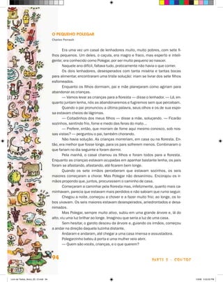 O Pequeno Polegar
                                      Charles Perrault


                                             Era uma vez um casal de lenhadores muito, muito pobres, com sete fi-
                                      lhos pequenos. Um deles, o caçula, era magro e fraco, mas esperto e inteli-
                                      gente; era conhecido como Polegar, por ser muito pequeno ao nascer.
                                             Naquele ano difícil, faltava tudo, praticamente não havia o que comer.
                                             Os dois lenhadores, desesperados com tanta miséria e tantas bocas
                                      para alimentar, encontraram uma triste solução: iriam se livrar dos sete filhos
                                      esfomeados.
                                             Enquanto os filhos dormiam, pai e mãe planejaram como agiriam para
                                      abandonar as crianças.
                                             — Vamos levar as crianças para a floresta — disse o lenhador. — Lá, en-
                                      quanto juntam lenha, nós as abandonaremos e fugiremos sem que percebam.
                                             Quando o pai pronunciou a última palavra, seus olhos e os de sua espo-
                                      sa estavam cheios de lágrimas.
                                             — Coitadinhos dos meus filhos — disse a mãe, soluçando. — Ficarão
                                      sozinhos, sentindo frio, fome e medo das feras do mato…
                                             — Prefere, então, que morram de fome aqui mesmo conosco, sob nos-
                                      sas vistas? — perguntou o pai, também chorando.
                                             Não havia solução. As crianças morreriam, em casa ou na floresta. En-
                                      tão, era melhor que fosse longe, para os pais sofrerem menos. Combinaram o
                                      que fariam no dia seguinte e foram dormir.
                                             Pela manhã, o casal chamou os filhos e foram todos para a floresta.
                                      Enquanto as crianças estavam ocupadas em apanhar bastante lenha, os pais
                                      foram se afastando, afastando, até ficarem bem longe.
                                             Quando os sete irmãos perceberam que estavam sozinhos, os seis
                                      maiores começaram a chorar. Mas Polegar não desanimou. Encorajou os ir-
                                      mãos propondo que, juntos, procurassem o caminho de casa.
                                             Começaram a caminhar pela floresta mas, infelizmente, quanto mais ca-
                                      minhavam, parecia que estavam mais perdidos e não sabiam que rumo seguir.
                                             Chegou a noite, começou a chover e a fazer muito frio; ao longe, os lo-
                                      bos uivavam. Os seis maiores estavam desesperados, amedrontados e desa-
                                      nimados.
                                             Mas Polegar, sempre muito ativo, subiu em uma grande árvore e, lá do
                                      alto, viu uma luz brilhar ao longe. Imaginou que seria a luz de uma casa.
                                             Sem hesitar, o garoto desceu da árvore e, guiando os irmãos, começou
                                      a andar na direção daquela luzinha distante.
                                             Andaram e andaram, até chegar a uma casa imensa e assustadora.
                                             Polegarzinho bateu à porta e uma mulher veio abrir.
                                             — Quem são vocês, crianças, e o que querem?


                                      94                                                           parte 2 - contos



Livro de Textos_Aluno_20_12.indd 94                                                                                     1/3/08 5:53:25 PM
 