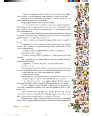 — Estamos perdidos na mata. Tenha pena de nós, minha senhora. Esta-
                             mos com fome e precisamos de um lugar para dormir. Poderia nos abrigar?
                                    — Coitados! Vocês estão sem sorte. Esta é a casa de meu marido, o Gi-
                             gante, verdadeiro devorador de criancinhas.
                                    Polegar logo respondeu, sem demonstrar medo:
                                    — Se ficarmos na mata, com certeza seremos devorados pelos lobos.
                             Então, já que estamos aqui, preferimos ser devorados pelo Gigante. Aliás,
                             quem sabe ele não se comoverá e nos deixará viver? Já com os lobos, não ha-
                             verá conversa alguma.
                                    A mulher do Gigante tinha coração mole e se deixou convencer: permitiu
                             que os sete irmãos entrassem. Mal tinham acabado de entrar, ouviram fortes
                             golpes na porta: era o Gigante que regressava!
                                    A mulher escondeu as crianças embaixo do armário e correu para abrir a
                             porta.
                                    O Gigante entrou. Era um ser enorme, de aspecto horrível. Logo que pas-
                             sou pela porta, começou a farejar de um lado e de outro, desconfiado, cheiran-
                             do com prazer e apetite:
                                    — Cozida ou ensopada. Aqui tem cheiro de deliciosa criançada!
                                    Dizia isso e lambia os beiços.
                                    — Imagine, nada disso! É o cheiro da janta — disse a esposa, tremendo
                             de pavor.
                                    Mas o Gigante não se deixava enganar, pois conhecia bem demais o
                             cheiro da carne humana.
                                    — Assadinhas ou fritinhas. Aqui tem o cheiro de criancinhas!
                                    E lambia os beiços.
                                    Guiando-se pelo faro, foi em direção ao armário e, com as enormes mãos,
                             arrancou de lá os sete irmãos, um por um, mais mortos do que vivos pelo medo.
                                    — Muito bem! Aqui tem uma ótima refeição para amanhã.
                                    E começou a afiar o facão.
                                    Já tinha agarrado o pescoço do irmão mais velho quando a mulher falou:
                                    — Por que você quer matá-los nesta noite? A janta já está pronta!
                                    — Tem razão, minha velha — resmungou o Gigante. É melhor economi-
                             zar, portanto deixá-los-ei para amanhã, é melhor que descansem um pouco.
                                    A mulher do Gigante suspirou aliviada. Levou as crianças para dormir no
                             quarto em que estavam suas sete filhas, sete meninas muito feias e cruéis,
                             como o pai.
                                    Assim, dormiriam em uma larga cama as sete garotinhas. E em uma
                             cama igual, ao lado, os sete irmãozinhos. Polegar reparou que as filhas do Gi-
                             gante usavam suas coroas de ouro mesmo enquanto dormiam.
                                    Receando que o malvado mudasse de idéia e decidisse matá-los naquela
                             mesma noite, o pequeno pegou seu gorrinho e os de seus irmãos e os colocou



                    parte 2 - contos                                                                  95


Livro de Textos_Aluno_20_12.indd 95                                                                           1/3/08 5:53:25 PM
 