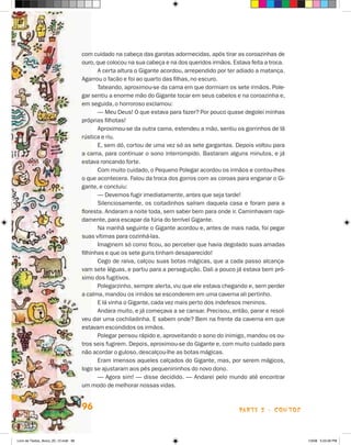 com cuidado na cabeça das garotas adormecidas, após tirar as coroazinhas de
                                      ouro, que colocou na sua cabeça e na dos queridos irmãos. Estava feita a troca.
                                             A certa altura o Gigante acordou, arrependido por ter adiado a matança.
                                      Agarrou o facão e foi ao quarto das filhas, no escuro.
                                             Tateando, aproximou-se da cama em que dormiam os sete irmãos. Pole-
                                      gar sentiu a enorme mão do Gigante tocar em seus cabelos e na coroazinha e,
                                      em seguida, o horroroso exclamou:
                                             — Meu Deus! O que estava para fazer? Por pouco quase degolei minhas
                                      próprias filhotas!
                                             Aproximou-se da outra cama, estendeu a mão, sentiu os gorrinhos de lã
                                      rústica e riu.
                                             E, sem dó, cortou de uma vez só as sete gargantas. Depois voltou para
                                      a cama, para continuar o sono interrompido. Bastaram alguns minutos, e já
                                      estava roncando forte.
                                             Com muito cuidado, o Pequeno Polegar acordou os irmãos e contou-lhes
                                      o que acontecera. Falou da troca dos gorros com as coroas para enganar o Gi-
                                      gante, e concluiu:
                                             — Devemos fugir imediatamente, antes que seja tarde!
                                             Silenciosamente, os coitadinhos saíram daquela casa e foram para a
                                      floresta. Andaram a noite toda, sem saber bem para onde ir. Caminhavam rapi-
                                      damente, para escapar da fúria do terrível Gigante.
                                             Na manhã seguinte o Gigante acordou e, antes de mais nada, foi pegar
                                      suas vítimas para cozinhá-las.
                                             Imaginem só como ficou, ao perceber que havia degolado suas amadas
                                      filhinhas e que os sete guris tinham desaparecido!
                                             Cego de raiva, calçou suas botas mágicas, que a cada passo alcança-
                                      vam sete léguas, e partiu para a perseguição. Dali a pouco já estava bem pró-
                                      ximo dos fugitivos.
                                             Polegarzinho, sempre alerta, viu que ele estava chegando e, sem perder
                                      a calma, mandou os irmãos se esconderem em uma caverna ali pertinho.
                                             E lá vinha o Gigante, cada vez mais perto dos indefesos meninos.
                                             Andara muito, e já começava a se cansar. Precisou, então, parar e resol-
                                      veu dar uma cochiladinha. E sabem onde? Bem na frente da caverna em que
                                      estavam escondidos os irmãos.
                                             Polegar pensou rápido e, aproveitando o sono do inimigo, mandou os ou-
                                      tros seis fugirem. Depois, aproximou-se do Gigante e, com muito cuidado para
                                      não acordar o guloso, descalçou-lhe as botas mágicas.
                                             Eram imensos aqueles calçados do Gigante, mas, por serem mágicos,
                                      logo se ajustaram aos pés pequenininhos do novo dono.
                                             — Agora sim! — disse decidido. — Andarei pelo mundo até encontrar
                                      um modo de melhorar nossas vidas.


                                      96                                                           parte 2 - contos



Livro de Textos_Aluno_20_12.indd 96                                                                                     1/3/08 5:53:26 PM
 