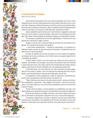O Soldadinho de Chumbo
                                      Hans Christian Andersen


                                             Numa loja de brinquedos havia uma caixa de papelão com vinte e cinco
                                      soldadinhos de chumbo, todos iguaizinhos, pois haviam sido feitos com o mes-
                                      mo molde. Apenas um deles era perneta: como fora o último a ser fundido, faltou
                                      chumbo para completar a outra perna. Mas o soldadinho perneta logo aprendeu
                                      a ficar em pé sobre a única perna e não fazia feio, ao lado dos irmãos.
                                             Esses soldadinhos de chumbo eram muito bonitos e elegantes, cada qual
                                      com seu fuzil ao ombro, a túnica escarlate, calça azul e uma bela pluma no cha-
                                      péu. Além disso, tinham feições de soldados corajosos e cumpridores do dever.
                                             Os valorosos soldadinhos de chumbo aguardavam o momento em que
                                      passariam a pertencer a algum menino.
                                             Chegou o dia em que a caixa foi dada de presente de aniversário a um
                                      garoto. Foi o presente de que ele mais gostou:
                                             — Que lindos soldadinhos! — exclamou maravilhado. E os colocou en-
                                      fileirados sobre a mesa, ao lado dos outros brinquedos. O soldadinho de uma
                                      perna só era o último da fileira.
                                             Ao lado do pelotão de chumbo se erguia um lindo castelo de papelão,
                                      um bosque de árvores verdinhas e, em frente, havia um pequeno lago feito de
                                      um pedaço de espelho.
                                             A maior beleza, porém, era uma jovem que estava em pé na porta do
                                      castelo. Ela também era de papel, mas vestia uma saia de tule bem franzida
                                      e uma blusa bem justa. Seu lindo rostinho era emoldurado por longos cabelos
                                      negros, presos por uma tiara enfeitada com uma pequenina pedra azul.
                                             A atraente jovem era uma bailarina, por isso mantinha os braços ergui-
                                      dos em arco sobre a cabeça, com uma das pernas dobrada para trás, tão do-
                                      brada, mas tão dobrada que acabava escondida pela saia de tule.
                                             O soldadinho a olhou longamente e logo se apaixonou, pensando que,
                                      tal como ele, aquela jovem tão linda tivesse uma perna só.
                                             “Mas é claro que ela não vai me querer para marido”, pensou entristeci-
                                      do o soldadinho, suspirando. “Tão elegante, tão bonita… Deve ser uma prin-
                                      cesa. E eu? Nem cabo sou, vivo numa caixa de papelão, junto com meus vinte
                                      e quatro irmãos.”
                                             À noite, antes de deitar, o menino guardou os soldadinhos na caixa, mas
                                      não percebeu que aquele de uma perna só caíra atrás de uma grande cigarreira.
                                             Quando os ponteiros do relógio marcaram meia-noite, todos os brinque-
                                      dos se animaram e começaram a aprontar mil e uma. Uma enorme bagunça!
                                             As bonecas organizaram um baile, enquanto o giz da lousa desenhava
                                      bonequinhos nas paredes. Os soldadinhos de chumbo, fechados na caixa, gol-
                                      peavam a tampa para sair e participar da festa, mas continuavam prisioneiros.


                                      98                                                           parte 2 - contos



Livro de Textos_Aluno_20_12.indd 98                                                                                     1/3/08 5:53:27 PM
 