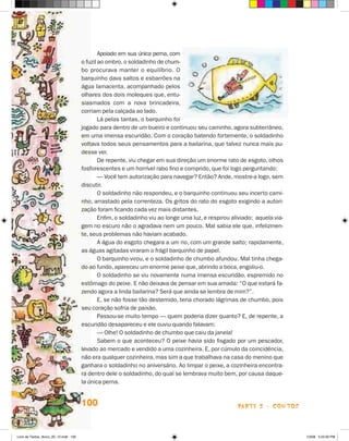 Apoiado em sua única perna, com
                                       o fuzil ao ombro, o soldadinho de chum-
                                       bo procurava manter o equilíbrio. O
                                       barquinho dava saltos e esbarrões na
                                       água lamacenta, acompanhado pelos
                                       olhares dos dois moleques que, entu-
                                       siasmados com a nova brincadeira,
                                       corriam pela calçada ao lado.
                                               Lá pelas tantas, o barquinho foi
                                       jogado para dentro de um bueiro e continuou seu caminho, agora subterrâneo,
                                       em uma imensa escuridão. Com o coração batendo fortemente, o soldadinho
                                       voltava todos seus pensamentos para a bailarina, que talvez nunca mais pu-
                                       desse ver.
                                               De repente, viu chegar em sua direção um enorme rato de esgoto, olhos
                                       fosforescentes e um horrível rabo fino e comprido, que foi logo perguntando:
                                               — Você tem autorização para navegar? Então? Ande, mostre-a logo, sem
                                       discutir.
                                               O soldadinho não respondeu, e o barquinho continuou seu incerto cami-
                                       nho, arrastado pela correnteza. Os gritos do rato do esgoto exigindo a autori-
                                       zação foram ficando cada vez mais distantes.
                                               Enfim, o soldadinho viu ao longe uma luz, e respirou aliviado; aquela via-
                                       gem no escuro não o agradava nem um pouco. Mal sabia ele que, infelizmen-
                                       te, seus problemas não haviam acabado.
                                               A água do esgoto chegara a um rio, com um grande salto; rapidamente,
                                       as águas agitadas viraram o frágil barquinho de papel.
                                               O barquinho virou, e o soldadinho de chumbo afundou. Mal tinha chega-
                                       do ao fundo, apareceu um enorme peixe que, abrindo a boca, engoliu-o.
                                               O soldadinho se viu novamente numa imensa escuridão, espremido no
                                       estômago do peixe. E não deixava de pensar em sua amada: “O que estará fa-
                                       zendo agora a linda bailarina? Será que ainda se lembra de mim?”.
                                               E, se não fosse tão destemido, teria chorado lágrimas de chumbo, pois
                                       seu coração sofria de paixão.
                                               Passou-se muito tempo — quem poderia dizer quanto? E, de repente, a
                                       escuridão desapareceu e ele ouviu quando falavam:
                                               — Olhe! O soldadinho de chumbo que caiu da janela!
                                               Sabem o que aconteceu? O peixe havia sido fisgado por um pescador,
                                       levado ao mercado e vendido a uma cozinheira. E, por cúmulo da coincidência,
                                       não era qualquer cozinheira, mas sim a que trabalhava na casa do menino que
                                       ganhara o soldadinho no aniversário. Ao limpar o peixe, a cozinheira encontra-
                                       ra dentro dele o soldadinho, do qual se lembrava muito bem, por causa daque-
                                       la única perna.


                                       100                                                            parte 2 - coNtoS



Livro de Textos_Aluno_20_12.indd 100                                                                                        1/3/08 5:53:30 PM
 