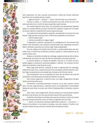 sem esperança. Um dia, exausto, permaneceu imóvel por tempo suficiente
                                       para ficar com as patas presas no gelo.
                                              — Agora morrerei — pensou. — Assim, terá fim todo meu sofrimento.
                                              Fechou os olhos, e o último pensamento que teve antes de cair num
                                       sono parecido com a morte foi para as grandes aves brancas.
                                              Na manhã seguinte, bem cedo, um camponês que passava por aqueles
                                       lados viu o pobre patinho, já meio morto de frio. Quebrou o gelo com um peda-
                                       ço de pau, libertou o pobrezinho e levou-o para sua casa.
                                              Lá o patinho foi alimentado e aquecido, recuperando um pouco de suas
                                       forças. Logo que deu sinais de vida, os filhos do camponês se animaram:
                                              — Vamos fazê-lo voar!
                                              — Vamos escondê-lo em algum lugar!
                                              E seguravam o patinho, apertavam-no, esfregavam-no. Os meninos não
                                       tinham más intenções; mas o patinho, acostumado a ser maltratado, atormen-
                                       tado e ofendido, assustou-se e tentou fugir. Fuga atrapalhada!
                                              Caiu de cabeça num balde cheio de leite e, esperneando para sair, der-
                                       rubou tudo. A mulher do camponês começou a gritar, e o pobre patinho se as-
                                       sustou ainda mais.
                                              Acabou se enfiando no balde da manteiga, engordurando-se até os olhos,
                                       e finalmente se enfiou num saco de farinha, levantando uma poeira sem fim.
                                              A cozinha parecia um campo de batalha. Fora de si, a mulher do cam-
                                       ponês pegara a vassoura e procurava golpear o patinho. As crianças corriam
                                       atrás do coitadinho, divertindo-se muito.
                                              Meio cego pela farinha, molhado de leite e engordurado de manteiga,
                                       esbarrando aqui e ali, o pobrezinho por sorte conseguiu afinal encontrar a por-
                                       ta e fugir, escapando da curiosidade das crianças e da fúria da mulher.
                                              Ora esvoaçando, ora se arrastando na neve, ele se afastou da casa do
                                       camponês e somente parou quando lhe faltaram as forças.
                                              Nos meses seguintes, o patinho viveu num lago, abrigando-se do gelo
                                       onde encontrava relva seca.
                                              Finalmente, a primavera derrotou o inverno. Lá no alto, voavam muitas
                                       aves. Um dia, observando-as, o patinho sentiu um inexplicável e incontrolável
                                       desejo de voar. Abriu as asas, que tinham ficado grandes e robustas, e pairou
                                       no ar.
                                              Voou. Voou. Voou longamente, até que avistou um imenso jardim repleto
                                       de flores e de árvores; do meio das árvores saíram três aves brancas.
                                              O patinho reconheceu as lindas aves que já vira antes e sentiu-se invadir
                                       por uma emoção estranha, como se fosse um grande amor por elas.
                                              — Quero me aproximar dessas esplêndidas criaturas — murmurou. —
                                       Talvez me humilhem e me matem a bicadas, mas não importa. é melhor mor-
                                       rer perto delas do que continuar vivendo atormentado por todos.


                                       104                                                           parte 2 - coNtoS



Livro de Textos_Aluno_20_12.indd 104                                                                                      1/3/08 5:53:32 PM
 