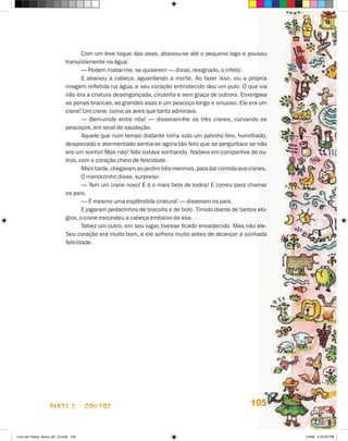 Com um leve toque das asas, abaixou-se até o pequeno lago e pousou
                             tranqüilamente na água.
                                    — Podem matar-me, se quiserem — disse, resignado, o infeliz.
                                    E abaixou a cabeça, aguardando a morte. Ao fazer isso, viu a própria
                             imagem refletida na água, e seu coração entristecido deu um pulo. O que via
                             não era a criatura desengonçada, cinzenta e sem graça de outrora. Enxergava
                             as penas brancas, as grandes asas e um pescoço longo e sinuoso. Ele era um
                             cisne! Um cisne, como as aves que tanto admirava.
                                    — Bem-vindo entre nós! — disseram-lhe os três cisnes, curvando os
                             pescoços, em sinal de saudação.
                                    Aquele que num tempo distante tinha sido um patinho feio, humilhado,
                             desprezado e atormentado sentia-se agora tão feliz que se perguntava se não
                             era um sonho! Mas não! Não estava sonhando. Nadava em companhia de ou-
                             tros, com o coração cheio de felicidade.
                                    Mais tarde, chegaram ao jardim três meninos, para dar comida aos cisnes.
                                    O menorzinho disse, surpreso:
                                    — Tem um cisne novo! E é o mais belo de todos! E correu para chamar
                             os pais.
                                    — é mesmo uma esplêndida criatura! — disseram os pais.
                                    E jogaram pedacinhos de biscoito e de bolo. Tímido diante de tantos elo-
                             gios, o cisne escondeu a cabeça embaixo da asa.
                                    Talvez um outro, em seu lugar, tivesse ficado envaidecido. Mas não ele.
                             Seu coração era muito bom, e ele sofrera muito antes de alcançar a sonhada
                             felicidade.




                    parte 2 - coNtoS                                                                 105


Livro de Textos_Aluno_20_12.indd 105                                                                           1/3/08 5:53:33 PM
 