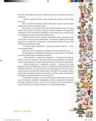 Entendeu que chegara sua hora, e então se virou para o rouxinol mecânico e
                             sussurrou:
                                    — Cante, suplico-lhe. Cante, quero escutar sua voz mais uma vez, antes
                             de morrer.
                                    Mas o rouxinol permaneceu calado. Não havia ninguém que lhe desse
                             corda, e ele, sozinho, não podia cantar.
                                    De repente, uma melodia muito doce, enternecedora ressoou nos apo-
                             sentos. No parapeito da janela, estava o rouxinol verdadeiro. O passarinho
                             soubera da morte inevitável do imperador e viera trazer-lhe seu consolo musi-
                             cal, ainda que sem ouro, brilhantes, safiras e rubis.
                                    A Morte também se pôs a escutar aquele doce canto e, quando o rouxi-
                             nol se calou, pediu para que continuasse. A música se espalhou pelo amplo
                             aposento e, a cada nota, o imperador se sentia melhor. Enquanto isso, dona
                             Morte foi se afastando devagar.
                                    — Repouse, agora, Majestade — disse com carinho o rouxinol. — Ama-
                             nhã acordará curado.
                                    E ficou ali, com seus gorjeios, entoando uma suave canção de ninar.
                                    No dia seguinte. ao despertar, o imperador se sentia bem e se levantou.
                             O rouxinol ainda estava no parapeito da janela.
                                    — Meu salvador! — disse-lhe o imperador. — Fui ingrato com você, ao
                             preferir o rouxinol mecânico. Mas agora pretendo me desculpar. Vou destruir
                             aquele tolo brinquedo, se quiser, mas peço-lhe que nunca mais me abandone.
                                    — Não me peça isso — respondeu o rouxinol. — Vou ficar com muito
                             gosto junto de Vossa Majestade, mas com a condição de não me prender mais
                             na gaiola. Deixe-me livre, permita que eu viva nos bosques. Virei cantar sem-
                             pre que quiser, e também lhe contarei tudo o que vejo no seu império. Assim,
                             saberá das injustiças que devem ser punidas e das boas ações que merecem
                             recompensa. Seu povo poderá ser bem mais feliz.
                                    O imperador concordou, e o rouxinol foi embora. Mais tarde, na hora em
                             que os cortesãos, médicos e empregados entraram no aposento do doente,
                             temendo encontrá-lo morto, viram-no em pé, alegre, feliz e bem-disposto. E
                             nunca souberam, nem sequer imaginaram, o motivo de tal prodígio.




                    parte 2 - coNtoS                                                                109


Livro de Textos_Aluno_20_12.indd 109                                                                          1/3/08 5:53:36 PM
 