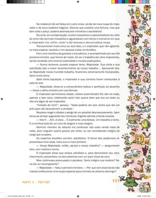 Na cidade já não se falava em outra coisa, senão da nova roupa do impe-
                             rador e de seus poderes mágicos. Dizia-se que custaria uma fortuna, mas que
                             bem valia o preço: poderia desmascarar ministros e secretários!
                                    Na corte, em compensação, muitos impostores e aproveitadores do cofre
                             do reino não dormiam tranqüilos e aguardavam com temor o momento em que
                             o imperador iria, enfim, vestir a tão famosa e denunciadora roupa.
                                    Transcorreram mais cinco ou seis dias, e o imperador, que não agüenta-
                             va mais esperar, resolveu ir em pessoa visitar os tecelões.
                                    Com uma comitiva de guardas e escudeiros, e acompanhado por seu fiel
                             primeiro-ministro, que tremia de medo, foi ver o trabalho dos dois impostores,
                             sendo recebido com enorme solenidade e muitas explicações.
                                    — Nunca teríamos ousado esperar tanto, Majestade. Sua visita e sua
                             satisfação são o maior reconhecimento ao nosso trabalho… Aprovando Vos-
                             sa Majestade nosso humilde trabalho, ficaremos extremamente lisonjeados.
                             Será muita honra.
                                    Após tanta bajulação, o imperador e sua comitiva foram conduzidos à
                             sala do tear.
                                    — Majestade, observe a extraordinária beleza e perfeição do desenho
                             — disse o velho ministro com voz trêmula.
                                    O imperador permanecia calado: estava assombrado! Ele não via nada,
                             apenas o tear vazio, totalmente vazio! Isto queria dizer que era um bobo ou
                             não era digno de ser imperador.
                                    “Coitado de mim!”, pensou. “Nada poderia ser pior, tenho que dar um
                             jeito para não descobrirem a verdade.”
                                    Resolveu reagir e afastar o perigo de um possível desmascaramento. Apro-
                             ximou-se do tear, segurando seu monóculo, fingindo admirar o tecido invisível.
                                    — hein?… Sim, é claro… é realmente uma beleza. Um trabalho e tanto.
                             E a comitiva toda fez um coro de elogios e mais elogios.
                                    Nenhum membro do séquito iria confessar não estar vendo nada de
                             nada, pois ninguém queria passar por tonto, ou ser considerado indigno do
                             cargo que ocupava.
                                    Os espertos tecelões sorriam, satisfeitos. O temor dos poderosos re-
                             presentava mais seda, mais ouro e mais dinheiro.
                                    — Vossa Majestade, então, aprova o nosso trabalho? — perguntaram
                             eles, com malícia e ironia.
                                    O imperador disse que estava satisfeito e, para demonstrar seu reco-
                             nhecimento, presenteou os dois pilantras com um saco cheio de ouro.
                                    Mas continuava preocupado e perplexo. Seria indigna sua realeza? Se-
                             ria ele um incompetente?
                                    — Majestade — falou o primeiro-ministro. — Por que com esse tecido não
                             manda confeccionar uma roupa especial para o torneio do próximo domingo?



                    parte 2 - coNtoS                                                                 111


Livro de Textos_Aluno_20_12.indd 111                                                                           1/3/08 5:53:37 PM
 