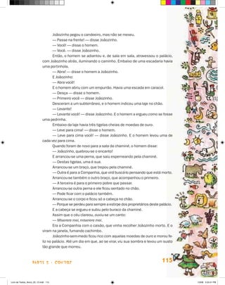 joãozinho pegou o candeeiro, mas não se mexeu.
                                    — Passe na frente! — disse joãozinho.
                                    — Você! — disse o homem.
                                    — Você. — disse joãozinho.
                                    Então, o homem se adiantou e, de sala em sala, atravessou o palácio,
                             com joãozinho atrás, iluminando o caminho. Embaixo de uma escadaria havia
                             uma portinhola.
                                    — Abra! — disse o homem a joãozinho.
                                    E joãozinho:
                                    — Abra você!
                                    E o homem abriu com um empurrão. havia uma escada em caracol.
                                    — Desça — disse o homem.
                                    — Primeiro você — disse joãozinho.
                                    Desceram a um subterrâneo, e o homem indicou uma laje no chão.
                                    — Levante!
                                    — Levante você! — disse joãozinho. E o homem a ergueu como se fosse
                             uma pedrinha.
                                    Embaixo da laje havia três tigelas cheias de moedas de ouro.
                                    — Leve para cima! — disse o homem.
                                    — Leve para cima você! — disse joãozinho. E o homem levou uma de
                             cada vez para cima.
                                    Quando foram de novo para a sala da chaminé, o homem disse:
                                    — joãozinho, quebrou-se o encanto!
                                    E arrancou-se uma perna, que saiu esperneando pela chaminé.
                                    — Destas tigelas, uma é sua.
                                    Arrancou-se um braço, que trepou pela chaminé.
                                    — Outra é para a Companhia, que virá buscá-lo pensando que está morto.
                                    Arrancou-se também o outro braço, que acompanhou o primeiro.
                                    — A terceira é para o primeiro pobre que passar.
                                    Arrancou-se outra perna e ele ficou sentado no chão.
                                    — Pode ficar com o palácio também.
                                    Arrancou-se o corpo e ficou só a cabeça no chão.
                                    — Porque se perdeu para sempre a estirpe dos proprietários deste palácio.
                                    E a cabeça se ergueu e subiu pelo buraco da chaminé.
                                    Assim que o céu clareou, ouviu-se um canto:
                                    — Miserere mei, miserere mei.
                                    Era a Companhia com o caixão, que vinha recolher joãozinho morto. E o
                             viram na janela, fumando cachimbo.
                                    joãozinho-sem-medo ficou rico com aquelas moedas de ouro e morou fe-
                             liz no palácio. Até um dia em que, ao se virar, viu sua sombra e levou um susto
                             tão grande que morreu.



                    parte 2 - coNtoS                                                                  115


Livro de Textos_Aluno_20_12.indd 115                                                                            1/3/08 5:53:41 PM
 