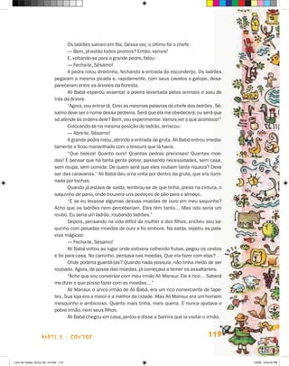Os ladrões saíram em fila. Dessa vez, o último foi o chefe.
                                    — Bem, já estão todos prontos? Então, vamos!
                                    E, voltando-se para a grande pedra, falou:
                                    — Fecha-te, Sésamo!
                                    A pedra rolou direitinho, fechando a entrada do esconderijo. Os ladrões
                             pegaram a mesma picada e, rapidamente, com seus cavalos a galope, desa-
                             pareceram entre as árvores da floresta.
                                    Ali Babá esperou assentar a poeira levantada pelos animais e saiu de
                             trás da árvore.
                                    “Agora, vou entrar lá. Direi as mesmas palavras do chefe dos ladrões. Sé-
                             samo deve ser o nome dessa pedreira. Será que ela me obedecerá, ou será que
                             só atende às ordens dele? Bem, vou experimentar. Vamos ver o que acontece!”
                                    Colocando-se na mesma posição do ladrão, arriscou:
                                    — Abre-te, Sésamo!
                                    A grande pedra rolou, abrindo a entrada da gruta. Ali Babá entrou imedia-
                             tamente e ficou maravilhado com o tesouro que lá havia.
                                    “Que beleza! Quanto ouro! Quantas pedras preciosas! Quantas moe-
                             das! E pensar que há tanta gente pobre, passando necessidades, sem casa,
                             sem roupa, sem comida. De quem será que eles roubam tanta riqueza? Deve
                             ser das caravanas.” Ali Babá deu uma volta por dentro da gruta, que era ilumi-
                             nada por tochas.
                                    Quando já estava de saída, lembrou-se de que tinha, preso na cintura, o
                             saquinho de pano, onde trouxera uns pedaços de pão para o almoço.
                                    “E se eu levasse algumas dessas moedas de ouro em meu saquinho?
                             Acho que os ladrões nem perceberiam. Eles têm tanto… Mas isto seria um
                             roubo. Eu seria um ladrão, roubando ladrões.”
                                    Depois, pensando na vida difícil da mulher e dos filhos, encheu seu sa-
                             quinho com pesadas moedas de ouro e foi embora. Na saída, repetiu as pala-
                             vras mágicas:
                                    — Fecha-te, Sésamo!
                                    Ali Babá voltou ao lugar onde estivera colhendo frutas, pegou os cestos
                             e foi para casa. No caminho, pensava nas moedas. Que iria fazer com elas?
                                    Onde poderia guardá-las? Quando nada possuía, não tinha medo de ser
                             roubado. Agora, de posse das moedas, já começava a temer os assaltantes.
                                    “Acho que vou conversar com meu irmão Ali Mansur. Ele é rico… Saberá
                             me dizer o que posso fazer com as moedas…”
                                    Ali Mansur, o único irmão de Ali Babá, era um rico comerciante de tape-
                             tes. Sua loja era a maior e a melhor da cidade. Mas Ali Mansur era um homem
                             mesquinho e ambicioso. Quanto mais tinha, mais queria. E nunca ajudava o
                             pobre irmão, nem seus filhos.
                                    Ali Babá chegou em casa, jantou e disse a Samira que ia visitar o irmão.



                    parte 2 - coNtoS                                                                  119


Livro de Textos_Aluno_20_12.indd 119                                                                            1/3/08 5:53:44 PM
 