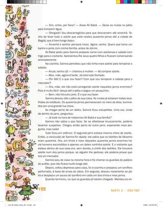 — Sim, entre, por favor! — disse Ali Babá. — Deixe as mulas no pátio
                                       para tomarem água.
                                              — Obrigado! Vou descarregá-las para que descansem até amanhã. Te-
                                       nho de levar todo o azeite que está nestes quarenta jarros até a cidade de
                                       Bagdá, que é bem longe daqui.
                                              — Amanhã o senhor pensará nisso. Agora, venha. Quero que tome um
                                       banho e jante com minha família, antes de dormir.
                                              Ali Babá pediu para Samira preparar carne com azeitonas e salada com
                                       trigo para o visitante. Apresentou-lhe seus quatro filhos e ficaram conversando
                                       animadamente.
                                              Na cozinha, Samira percebeu que não tinha mais azeite para temperar a
                                       salada.
                                              — Anuar, venha cá! — chamou a mulher. — Vá comprar azeite.
                                              — Mas, mãe, agora é tarde. já está tudo fechado.
                                              — Por Alá! E o que vou fazer? Com que vou temperar a salada para o
                                       mercador?
                                              — Ora, mãe, ele não está carregando azeite naqueles jarros enormes?
                                       Pois é muito fácil: desça até o pátio e pegue um pouquinho.
                                              — Bem, não há outro jeito. é o que vou fazer.
                                              Samira desceu até o pátio de sua casa. As mulas já estavam todas reco-
                                       lhidas ao estábulo. Os quarenta jarros permaneciam no meio da área, ilumina-
                                       dos por uma grande lua cheia.
                                              Ao chegar perto de um deles, Samira ficou estupefata. Uma voz, vinda
                                       de dentro do jarro, perguntou:
                                              — já está na hora de matarmos Ali Babá e sua família?
                                              Samira não sabia o que fazer. Se se afastasse bruscamente, poderia
                                       levantar suspeitas. Chegou então perto do outro jarro, esperando nova per-
                                       gunta, mas nada!
                                              Tudo ficou em silêncio. O segundo jarro estava mesmo cheio de azeite.
                                       Então, a conclusão de Samira foi rápida: ela sabia que os ladrões de Sésamo
                                       eram quarenta. Ora, em trinta e nove daqueles quarenta jarros enormes ha-
                                       via homens escondidos e apenas um deles continha azeite. E o visitante que
                                       estava dentro de sua casa era, sem dúvida, o chefe dos ladrões. Ele trouxera
                                       azeite num dos jarros porque, se alguém lhe pedisse, ele poderia provar que
                                       era um mercador.
                                              Samira saiu de casa na mesma hora e foi chamar os guardas do palácio
                                       do sultão, que não ficava muito longe dali.
                                              Depois, voltou depressa para casa, foi à cozinha e preparou um sonífero
                                       perfumado, à base de ervas do oásis. Em seguida, desceu novamente ao pá-
                                       tio e despejou um pouco do sonífero em cada um dos trinta e nove jarros.
                                              Quando terminou, viu que os guardas já haviam chegado. Mandou-os en-


                                       122                                                          parte 2 - coNtoS



Livro de Textos_Aluno_20_12.indd 122                                                                                     1/3/08 5:53:46 PM
 