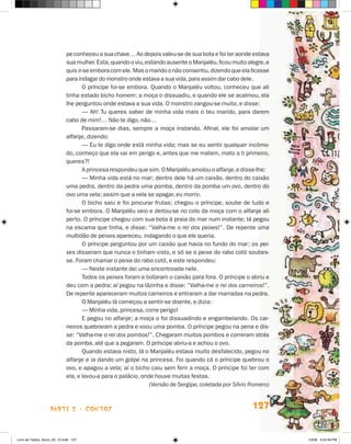 pe conheceu a sua chave… Ao depois valeu-se de sua bota e foi ter aonde estava
                             sua mulher. Esta, quando o viu, estando ausente o Manjaléu, ficou muito alegre, e
                             quis ir-se embora com ele. Mas o marido o não consentiu, dizendo que ela ficasse
                             para indagar do monstro onde estava a sua vida, para assim dar cabo dele.
                                    O príncipe foi-se embora. Quando o Manjaléu voltou, conheceu que ali
                             tinha estado bicho homem; a moça o dissuadiu, e quando ele se acalmou, ela
                             lhe perguntou onde estava a sua vida. O monstro zangou-se muito, e disse:
                                    — Ah! Tu queres saber de minha vida mais o teu marido, para darem
                             cabo de mim!… Não te digo, não…
                                    Passaram-se dias, sempre a moça instando. Afinal, ele foi amolar um
                             alfanje, dizendo:
                                    — Eu te digo onde está minha vida; mas se eu sentir qualquer incômo-
                             do, conheço que ela vai em perigo e, antes que me matem, mato a ti primeiro,
                             queres?!
                                    A princesa respondeu que sim. O Manjaléu amolou o alfanje, e disse-lhe:
                                    — Minha vida está no mar; dentro dele há um caixão, dentro do caixão
                             uma pedra, dentro da pedra uma pomba, dentro da pomba um ovo, dentro do
                             ovo uma vela; assim que a vela se apagar, eu morro.
                                    O bicho saiu e foi procurar frutas; chegou o príncipe, soube de tudo e
                             foi-se embora. O Manjaléu veio e deitou-se no colo da moça com o alfanje ali
                             perto. O príncipe chegou com sua bota à praia do mar num instante; lá pegou
                             na escama que tinha, e disse: “Valha-me o rei dos peixes!”. De repente uma
                             multidão de peixes apareceu, indagando o que ele queria.
                                    O príncipe perguntou por um caixão que havia no fundo do mar; os pei-
                             xes disseram que nunca o tinham visto, e só se o peixe do rabo cotó soubes-
                             se. Foram chamar o peixe do rabo cotó, e este respondeu:
                                    — Neste instante dei uma encontroada nele.
                                    Todos os peixes foram e botaram o caixão para fora. O príncipe o abriu e
                             deu com a pedra; aí pegou na lãzinha e disse: “Valha-me o rei dos carneiros!”.
                             De repente apareceram muitos carneiros e entraram a dar marradas na pedra.
                                    O Manjaléu lá começou a sentir-se doente, e dizia:
                                    — Minha vida, princesa, corre perigo!
                                    E pegou no alfanje; a moça o foi dissuadindo e engambelando. Os car-
                             neiros quebraram a pedra e voou uma pomba. O príncipe pegou na pena e dis-
                             se: “Valha-me o rei dos pombos!”. Chegaram muitos pombos e correram atrás
                             da pomba, até que a pegaram. O príncipe abriu-a e achou o ovo.
                                    Quando estava nisto, lá o Manjaléu estava muito desfalecido, pegou no
                             alfanje e ia dando um golpe na princesa. Foi quando cá o príncipe quebrou o
                             ovo, e apagou a vela; aí o bicho caiu sem ferir a moça. O príncipe foi ter com
                             ela, e levou-a para o palácio, onde houve muitas festas.
                                                               (Versão de Sergipe, coletada por Sílvio Romero)



                    parte 2 - coNtoS                                                                   127


Livro de Textos_Aluno_20_12.indd 127                                                                             1/3/08 5:53:49 PM
 