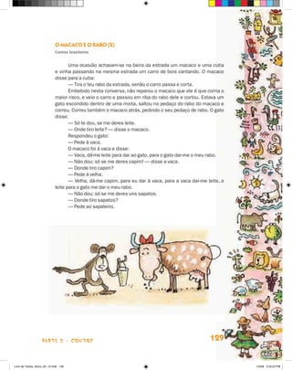O macacO e O rabO (2)
                             contos brasileiros


                                    Uma ocasião achavam-se na beira da estrada um macaco e uma cutia
                             e vinha passando na mesma estrada um carro de bois cantando. O macaco
                             disse para a cutia:
                                    — Tira o teu rabo da estrada, senão o carro passa e corta.
                                    Embebido nesta conversa, não reparou o macaco que ele é que corria o
                             maior risco, e veio o carro e passou em riba do rabo dele e cortou. Estava um
                             gato escondido dentro de uma moita, saltou no pedaço do rabo do macaco e
                             correu. Correu também o macaco atrás, pedindo o seu pedaço de rabo. O gato
                             disse:
                                    — Só te dou, se me deres leite.
                                    — Onde tiro leite? — disse o macaco.
                                    Respondeu o gato:
                                    — Pede à vaca.
                                    O macaco foi à vaca e disse:
                                    — Vaca, dá-me leite para dar ao gato, para o gato dar-me o meu rabo.
                                    — Não dou; só se me deres capim! — disse a vaca.
                                    — Donde tiro capim?
                                    — Pede à velha.
                                    — Velha, dá-me capim, para eu dar à vaca, para a vaca dar-me leite, o
                             leite para o gato me dar o meu rabo.
                                    — Não dou; só se me deres uns sapatos.
                                    — Donde tiro sapatos?
                                    — Pede ao sapateiro.




                    parte 2 - coNtoS                                                               129


Livro de Textos_Aluno_20_12.indd 129                                                                         1/3/08 5:53:52 PM
 