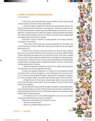 a Onça, O macacO e O bOnecO de cera
                             contos brasileiros


                                    A onça tinha sido ludibriada pelo macaco tantas e tantas vezes que já
                             estava cansada. Certo dia, tomou uma decisão:
                                    — A partir de agora, chega! Esse macaco vive me passando a perna. To-
                             dos os outros bichos me admiram e me respeitam. Todos têm medo de mim.
                             Só esse danado desse macaco é que vive debochando da minha cara, me en-
                             ganando. E sempre arruma um jeito de escapar, subindo pelo alto das árvores
                             com aquele rabo comprido, rindo de mim igual a uma hiena. Mas a alegria dele
                             vai acabar, desta vez ele não me escapa.
                                    Aí foi para o mato e encontrou um poço grande, com a água limpinha,
                             uma beleza. A onça falou:
                                    — Pois é aqui mesmo que esse macaco espertinho vai me pagar. Vou
                             cercar esse poço e tomar conta dele. Quem quiser beber vai ter que passar
                             pertinho de mim.
                                    E assim o fez. Construiu uma cerca enorme em volta de todo o poço e
                             deixou só uma entrada estreitinha. Daí se plantou lá, sentada. Mandou dizer
                             a toda a bicharada que agora ela era a dona de um poço muito bom, de água
                             fresca e limpa. Quem quisesse experimentar, era só aparecer, porque ela que-
                             ria muito bem a todos os bichos. E que ia ficar sentadinha lá na entrada para
                             cumprimentar os amigos e bater um papinho amistoso. Só tinha um bicho que
                             ela não queria por lá: o macaco.
                                    — Estou de relações cortadas com ele. Por mim, pode morrer seco com
                             a família toda, que da minha água ele não bebe.
                                    A notícia se espalhou depressa e o macaco foi se arranjando do jeito
                             que podia. Mas o verão foi chegando, o calor apertando. Os rios estavam se-
                             cos. O macaco pulava de galho em galho, daqui para lá. Arranjava um taquaru-
                             çu, furava e chupava a água, mas aquilo não matava a sede. Um dia, ele falou:
                                    — Chega! Eu vou lá tomar água naquele poço. Quem essa onça pensa
                             que é? Por que todo mundo pode e só eu não posso? Eu vou conferir direito
                             como é esse negócio...
                                    Foi por dentro do mato, pulando de galho em galho, lá pela copa das ár-
                             vores. Quando estava a uns dez metros do poço, ficou olhando o movimento. A
                             pintada estava lá, sentada. Enorme! Cada pata medonha e uma boca de meter
                             medo a leão. O macaco pensou:
                                    — Ai! tadinho de mim. Uma patada daquelas e era uma vez um pobre
                             macaquinho sedento! O que é que eu vou fazer?!
                                    Continuou a olhar. Daqui a um bocadinho, ouviu:
                                    — Bom dia, comadre onça!
                                    — Bom dia, comadre raposa! Como vai?



                    parte 2 - coNtoS                                                                131


Livro de Textos_Aluno_20_12.indd 131                                                                          1/3/08 5:53:54 PM
 