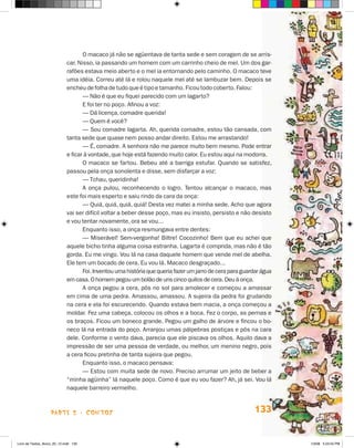 O macaco já não se agüentava de tanta sede e sem coragem de se arris-
                             car. Nisso, ia passando um homem com um carrinho cheio de mel. Um dos gar-
                             rafões estava meio aberto e o mel ia entornando pelo caminho. O macaco teve
                             uma idéia. Correu até lá e rolou naquele mel até se lambuzar bem. Depois se
                             encheu de folha de tudo que é tipo e tamanho. Ficou todo coberto. Falou:
                                    — Não é que eu fiquei parecido com um lagarto?
                                    E foi ter no poço. Afinou a voz:
                                    — Dá licença, comadre querida!
                                    — Quem é você?
                                    — Sou comadre lagarta. Ah, querida comadre, estou tão cansada, com
                             tanta sede que quase nem posso andar direito. Estou me arrastando!
                                    — é, comadre. A senhora não me parece muito bem mesmo. Pode entrar
                             e ficar à vontade, que hoje está fazendo muito calor. Eu estou aqui na modorra.
                                    O macaco se fartou. Bebeu até a barriga estufar. Quando se satisfez,
                             passou pela onça sonolenta e disse, sem disfarçar a voz:
                                    — Tchau, queridinha!
                                    A onça pulou, reconhecendo o logro. Tentou alcançar o macaco, mas
                             este foi mais esperto e saiu rindo da cara da onça:
                                    — Quiá, quiá, quiá, quiá! Desta vez matei a minha sede. Acho que agora
                             vai ser difícil voltar a beber desse poço, mas eu insisto, persisto e não desisto
                             e vou tentar novamente, ora se vou...
                                    Enquanto isso, a onça resmungava entre dentes:
                                    — Miserável! Sem-vergonha! Biltre! Cocozinho! Bem que eu achei que
                             aquele bicho tinha alguma coisa estranha. Lagarta é comprida, mas não é tão
                             gorda. Eu me vingo. Vou lá na casa daquele homem que vende mel de abelha.
                             Ele tem um bocado de cera. Eu vou lá. Macaco desgraçado...
                                    Foi. Inventou uma história que queria fazer um jarro de cera para guardar água
                             em casa. O homem pegou um bolão de uns cinco quilos de cera. Deu à onça.
                                    A onça pegou a cera, pôs no sol para amolecer e começou a amassar
                             em cima de uma pedra. Amassou, amassou. A sujeira da pedra foi grudando
                             na cera e ela foi escurecendo. Quando estava bem macia, a onça começou a
                             moldar. Fez uma cabeça, colocou os olhos e a boca. Fez o corpo, as pernas e
                             os braços. Ficou um boneco grande. Pegou um galho de árvore e fincou o bo-
                             neco lá na entrada do poço. Arranjou umas pálpebras postiças e pôs na cara
                             dele. Conforme o vento dava, parecia que ele piscava os olhos. Aquilo dava a
                             impressão de ser uma pessoa de verdade, ou melhor, um menino negro, pois
                             a cera ficou pretinha de tanta sujeira que pegou.
                                    Enquanto isso, o macaco pensava:
                                    — Estou com muita sede de novo. Preciso arrumar um jeito de beber a
                             “minha agüinha” lá naquele poço. Como é que eu vou fazer? Ah, já sei. Vou lá
                             naquele barreiro vermelho.



                    parte 2 - coNtoS                                                                      133


Livro de Textos_Aluno_20_12.indd 133                                                                                 1/3/08 5:53:55 PM
 