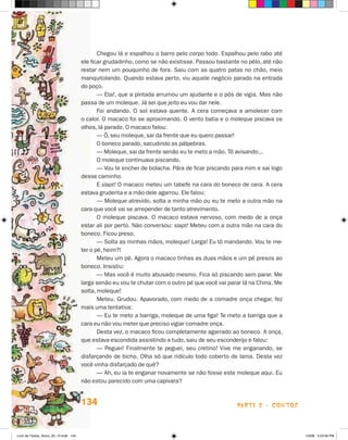 Chegou lá e espalhou o barro pelo corpo todo. Espalhou pelo rabo até
                                       ele ficar grudadinho, como se não existisse. Passou bastante no pêlo, até não
                                       restar nem um pouquinho de fora. Saiu com as quatro patas no chão, meio
                                       manquitolando. Quando estava perto, viu aquele negócio parado na entrada
                                       do poço.
                                              — Eta!, que a pintada arrumou um ajudante e o pôs de vigia. Mas não
                                       passa de um moleque. já sei que jeito eu vou dar nele.
                                              Foi andando. O sol estava quente. A cera começava a amolecer com
                                       o calor. O macaco foi se aproximando. O vento batia e o moleque piscava os
                                       olhos, lá parado. O macaco falou:
                                              — ô, seu moleque, sai da frente que eu quero passar!
                                              O boneco parado, sacudindo as pálpebras.
                                              — Moleque, sai da frente senão eu te meto a mão. Tô avisando...
                                              O moleque continuava piscando.
                                              — Vou te encher de bolacha. Pára de ficar piscando para mim e sai logo
                                       desse caminho.
                                              E slapt! O macaco meteu um tabefe na cara do boneco de cera. A cera
                                       estava grudenta e a mão dele agarrou. Ele falou:
                                              — Moleque atrevido, solta a minha mão ou eu te meto a outra mão na
                                       cara que você vai se arrepender de tanto atrevimento.
                                              O moleque piscava. O macaco estava nervoso, com medo de a onça
                                       estar ali por perto. Não conversou: slapt! Meteu com a outra mão na cara do
                                       boneco. Ficou preso.
                                              — Solta as minhas mãos, moleque! Larga! Eu tô mandando. Vou te me-
                                       ter o pé, heim?!
                                              Meteu um pé. Agora o macaco tinhas as duas mãos e um pé presos ao
                                       boneco. Insistiu:
                                              — Mas você é muito abusado mesmo. Fica só piscando sem parar. Me
                                       larga senão eu vou te chutar com o outro pé que você vai parar lá na China. Me
                                       solta, moleque!
                                              Meteu. Grudou. Apavorado, com medo de a comadre onça chegar, fez
                                       mais uma tentativa:
                                              — Eu te meto a barriga, moleque de uma figa! Te meto a barriga que a
                                       cara eu não vou meter que preciso vigiar comadre onça.
                                              Desta vez, o macaco ficou completamente agarrado ao boneco. A onça,
                                       que estava escondida assistindo a tudo, saiu de seu esconderijo e falou:
                                              — Peguei! Finalmente te peguei, seu cretino! Vive me enganando, se
                                       disfarçando de bicho. Olha só que ridículo todo coberto de lama. Desta vez
                                       você vinha disfarçado de quê?
                                              — Ah, eu ia te enganar novamente se não fosse este moleque aqui. Eu
                                       não estou parecido com uma capivara?


                                       134                                                         parte 2 - coNtoS



Livro de Textos_Aluno_20_12.indd 134                                                                                    1/3/08 5:53:56 PM
 