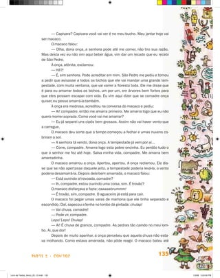 — Capivara? Capivara você vai ver é no meu bucho. Meu jantar hoje vai
                             ser macaco.
                                    O macaco falou:
                                    — Olha, dona onça, a senhora pode até me comer, não tiro sua razão.
                             Mas desta vez eu não vim aqui beber água, vim dar um recado que eu recebi
                             de São Pedro.
                                    A onça, atônita, exclamou:
                                    — hã?!
                                    — é, sim senhora. Pode acreditar em mim. São Pedro me pediu e tornou
                             a pedir que avisasse a todos os bichos que ele vai mandar uma grande tem-
                             pestade, com muita ventania, que vai varrer a floresta toda. Ele me disse que
                             é para eu amarrar todos os bichos, um por um, em árvores bem fortes para
                             que eles possam escapar com vida. Eu vim aqui dizer que se comadre onça
                             quiser, eu posso amarrá-la também.
                                    A onça era medrosa, acreditou na conversa do macaco e pediu:
                                    — Ai! compadre, então me amarra primeiro. Me amarra logo que eu não
                             quero morrer soprada. Como você vai me amarrar?
                                    — Eu já separei uns cipós bem grossos. Assim não vai haver vento que
                             a carregue.
                                    O macaco deu sorte que o tempo começou a fechar e umas nuvens co-
                             briram o sol.
                                    — A senhora tá vendo, dona onça. A tempestade já vem por aí...
                                    — Corre, compadre. Amarra logo esta pobre oncinha. Eu perdôo tudo o
                             que o senhor me fez até hoje. Salva minha vida, compadre. Me amarra bem
                             amarradinha.
                                    O macaco amarrou a onça. Apertou, apertou. A onça reclamou. Ele dis-
                             se que se não apertasse daquele jeito, a tempestade poderia levá-la, o vento
                             poderia desamarrá-la. Depois dela bem amarrada, o macaco falou:
                                    — Está ouvindo a trovoada, comadre?
                                    — Ih, compadre, estou ouvindo uma coisa, sim. é trovão?
                                    O macaco disfarçava e fazia: caaaaabrummm!
                                    — é trovão, sim, compadre. O aguaceiro já está para cair.
                                    O macaco foi pegar umas varas de mamona que ele tinha separado e
                             escondido. Daí, sapecou a lenha no lombo da pintada: chulap!
                                    — Vai chuva, comadre!
                                    — Pode vir, compadre.
                                    Lepo! Lepo! Chulap!
                                    — Ai! é chuva de granizo, compadre. As pedras tão caindo no meu lom-
                             bo. Ai, que dor!
                                    Depois de muito apanhar, a onça percebeu que aquela chuva não esta-
                             va molhando. Como estava amarrada, não pôde reagir. O macaco bateu até



                    parte 2 - coNtoS                                                               135


Livro de Textos_Aluno_20_12.indd 135                                                                         1/3/08 5:53:56 PM
 