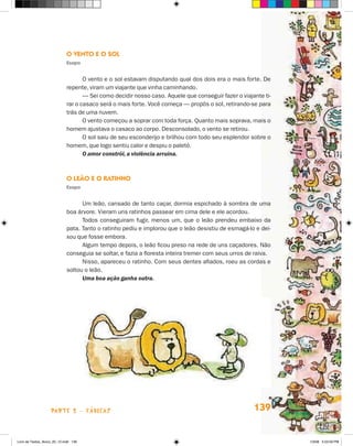 O venTO e O sOl
                             esopo


                                    O vento e o sol estavam disputando qual dos dois era o mais forte. De
                             repente, viram um viajante que vinha caminhando.
                                    — Sei como decidir nosso caso. Aquele que conseguir fazer o viajante ti-
                             rar o casaco será o mais forte. Você começa — propôs o sol, retirando-se para
                             trás de uma nuvem.
                                    O vento começou a soprar com toda força. Quanto mais soprava, mais o
                             homem ajustava o casaco ao corpo. Desconsolado, o vento se retirou.
                                    O sol saiu de seu esconderijo e brilhou com todo seu esplendor sobre o
                             homem, que logo sentiu calor e despiu o paletó.
                                    O amor constrói, a violência arruína.



                             O leãO e O raTinHO
                             esopo


                                   Um leão, cansado de tanto caçar, dormia espichado à sombra de uma
                             boa árvore. Vieram uns ratinhos passear em cima dele e ele acordou.
                                   Todos conseguiram fugir, menos um, que o leão prendeu embaixo da
                             pata. Tanto o ratinho pediu e implorou que o leão desistiu de esmagá-lo e dei-
                             xou que fosse embora.
                                   Algum tempo depois, o leão ficou preso na rede de uns caçadores. Não
                             conseguia se soltar, e fazia a floresta inteira tremer com seus urros de raiva.
                                   Nisso, apareceu o ratinho. Com seus dentes afiados, roeu as cordas e
                             soltou o leão.
                                   Uma boa ação ganha outra.




                    parte 2 - fábuLaS                                                                139


Livro de Textos_Aluno_20_12.indd 139                                                                           1/3/08 5:53:59 PM
 