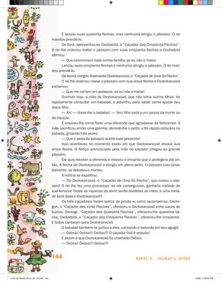 E lançou suas quarenta flechas, mas nenhuma atingiu o pássaro. O rei
                                       mandou prendê-lo.
                                              De llarê, apresentou-se Oxotadotá, o “Caçador das Cinqüenta Flechas”.
                                       O rei lhe ordenou matar o pássaro com suas cinqüenta flechas e Oxotadotá
                                       afirmou:
                                              — Que exterminem toda minha família, se eu não o matar.
                                              Lançou suas cinqüenta flechas e nenhuma atingiu o pássaro. O rei man-
                                       dou prendê-lo.
                                              De Iremã, chegou finalmente Oxotokanxoxô, o “Caçador de Uma Só Flecha”.
                                              O rei lhe ordenou matar o pássaro com sua única flecha e Oxotokanxoxô
                                       exclamou:
                                              — Que me cortem em pedaços, se eu não o matar!
                                              Ouvindo isso, a mãe de Oxotokanxoxô, que não tinha outros filhos, foi
                                       rapidamente consultar um babalaô, o adivinho, para saber como ajudar seu
                                       único filho.
                                              — Ah! — disse-lhe o babalaô. — Seu filho está a um passo da morte ou
                                       da riqueza.
                                              E ensinou-lhe como fazer uma oferenda que agradasse às feiticeiras. A
                                       mãe sacrificou então uma galinha, abrindo-lhe o peito, e foi rápido colocá-la na
                                       estrada, gritando três vezes:
                                              — Que o peito do pássaro aceite este presente!
                                              Isso aconteceu no momento exato em que Oxotokanxoxô atirava sua
                                       única flecha. O feitiço pronunciado pela mãe do caçador chegou ao grande
                                       pássaro.
                                              Ele quis receber a oferenda e relaxou o encanto que o protegera até en-
                                       tão. A flecha de Oxotokanxoxô o atingiu em pleno peito. O pássaro caiu pesa-
                                       damente, se debateu e morreu.
                                              A notícia se espalhou:
                                              — Foi Oxotokanxoxô, o “Caçador de Uma Só Flecha”, que matou o pás-
                                       saro! O rei lhe fez uma promessa: se ele conseguisse, ganharia metade de
                                       sua fortuna! Todas as riquezas do reino serão divididas ao meio, e uma meta-
                                       de será dada a Oxotokanxoxô!!
                                              Os três caçadores foram soltos da prisão e, como recompensa, Oxoto-
                                       gun, o “Caçador das Vinte Flechas”, ofereceu a Oxotokanxoxô vinte sacos de
                                       búzios; Oxotogi, “Caçador das Quarenta Flechas”, ofereceu-lhe quarenta sa-
                                       cos; Oxotadotá, o “Caçador das Cinqüenta Flechas”, ofereceu-lhe cinqüenta.
                                       E todos cantaram para Oxotokanxoxô.
                                              O babalaô também se juntou a eles, cantando e batendo em seu agogô:
                                              — Oxóssi! Oxóssi!! Oxóssi!!! O caçador Oxé é popular!
                                              E assim é que Oxotokanxoxô foi chamado Oxóssi.
                                              — Oxóssi! Oxóssi!! Oxóssi!!!


                                       144                                                 parte 2 - LeNDaS e mitoS



Livro de Textos_Aluno_20_12.indd 144                                                                                      1/3/08 5:54:03 PM
 