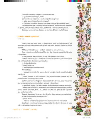 Enquanto tomava o mingau, o jovem suspirava:
                                   — Que delícia de mingau, mãe!
                                   De repente, ao encontrar o anel, perguntou surpreso:
                                   — Mãe, quem foi que fez este mingau?
                                   — Foi Maria Pamonha. Mas por que você está me perguntando isso?
                                   E antes mesmo que o jovem pudesse responder, Maria Pamonha apareceu
                             no quarto, com um lindo vestido, limpa, perfumada e com os cabelos presos.
                                   E o rapaz sarou na hora. E casou-se com ela. E foram muito felizes.



                             cOmO a nOiTe aPareceu
                             lenda tupi


                                    No princípio não havia noite — dia somente havia em todo tempo. A noi-
                             te estava adormecida no fundo das águas. Não havia animais; todas as coisas
                             falavam.
                                    A filha da Cobra Grande – contam – casara-se com um moço.
                                    Esse moço tinha três fâmulos fiéis. Um dia, ele chamou os três fâmulos
                             e disse-lhes:
                                    — Ide passear, porque minha mulher não quer dormir comigo.
                                    Os fâmulos foram-se, e então ele chamou sua mulher para dormir com
                             ele. A filha da Cobra Grande respondeu-lhe:
                                    — Ainda não é noite.
                                    O moço disse-lhe
                                    — Não há noite, somente há dia.
                                    A moça falou:
                                    — Meu pai tem noite. Se queres dormir comigo, manda buscá-la lá, pelo
                             grande rio.
                                    O moço chamou os três fâmulos; a moça mandou-os à casa de seu pai,
                             para trazerem um caroço de tucumã.
                                    Os fâmulos foram, chegaram à casa da Cobra Grande, esta lhes entre-
                             gou um caroço de tucumã muito bem fechado e disse-lhes:
                                    — Aqui está; levai-o. Eia! Não o abrais, senão todas as coisas se perderão.
                                    Os fâmulos foram-se, e estavam ouvindo barulho dentro do coco de tu-
                             cumã, assim: tem, tem, tem… xi… Era o barulho dos grilos e dos sapinhos
                             que cantam de noite.
                                    Quando já estavam longe, um dos fâmulos disse a seus companheiros:
                                    — Vamos ver que barulho será este?
                                    O piloto disse:
                                    — Não, do contrário nos perderemos. Vamos embora, eia, remai!
                                    Eles foram e continuaram a ouvir aquele barulho dentro do coco de tucu-
                             mã, e não sabiam que barulho era.

                    parte 2 - LeNDaS e mitoS                                                            147


Livro de Textos_Aluno_20_12.indd 147                                                                              1/3/08 5:54:05 PM
 