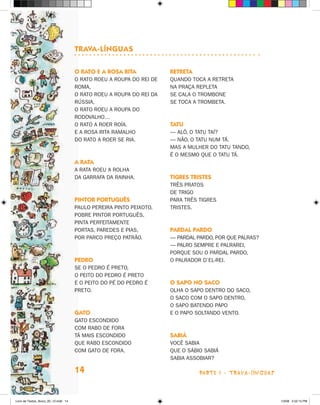 Trava-línguas

                                      O raTO e a rOsa riTa            reTreTa
                                      O RATO ROEU A ROUPA DO REI DE   QUANDO TOCA A RETRETA
                                      ROMA,                           NA PRAçA REPLETA
                                      O RATO ROEU A ROUPA DO REI DA   SE CALA O TROMBONE
                                      RúSSIA,                         SE TOCA A TROMBETA.
                                      O RATO ROEU A ROUPA DO
                                      RODOVALhO…
                                      O RATO A ROER ROíA.             TaTu
                                      E A ROSA RITA RAMALhO           — ALô, O TATU TAí?
                                      DO RATO A ROER SE RIA.          — NãO, O TATU NUM Tá.
                                                                      MAS A MULhER DO TATU TANDO,
                                                                      é O MESMO QUE O TATU Tá.
                                      a raTa
                                      A RATA ROEU A ROLhA
                                      DA GARRAFA DA RAINhA.           Tigres TrisTes
                                                                      TRêS PRATOS
                                                                      DE TRIGO
                                      PinTOr POrTuguês                PARA TRêS TIGRES
                                      PAULO PEREIRA PINTO PEIxOTO,    TRISTES.
                                      POBRE PINTOR PORTUGUêS,
                                      PINTA PERFEITAMENTE
                                      PORTAS, PAREDES E PIAS,         Pardal PardO
                                      POR PARCO PREçO PATRãO.         — PARDAL PARDO, POR QUE PALRAS?
                                                                      — PALRO SEMPRE E PALRAREI,
                                                                      PORQUE SOU O PARDAL PARDO,
                                      PedrO                           O PALRADOR D’EL-REI.
                                      SE O PEDRO é PRETO,
                                      O PEITO DO PEDRO é PRETO
                                      E O PEITO DO Pé DO PEDRO é      O saPO nO sacO
                                      PRETO.                          OLhA O SAPO DENTRO DO SACO,
                                                                      O SACO COM O SAPO DENTRO,
                                                                      O SAPO BATENDO PAPO
                                      gaTO                            E O PAPO SOLTANDO VENTO.
                                      GATO ESCONDIDO
                                      COM RABO DE FORA
                                      Tá MAIS ESCONDIDO               sabiá
                                      QUE RABO ESCONDIDO              VOCê SABIA
                                      COM GATO DE FORA.               QUE O SáBIO SABIá
                                                                      SABIA ASSOBIAR?

                                      14                                        parte 1 - trava-LíNguaS



Livro de Textos_Aluno_20_12.indd 14                                                                       1/3/08 5:52:15 PM
 
