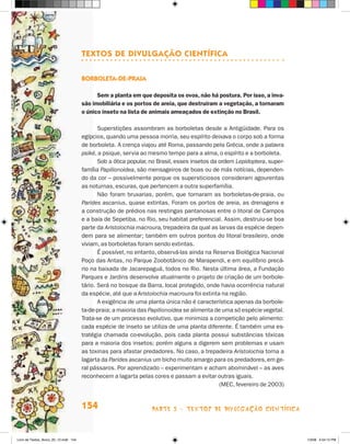 TexTOs de divulgaçãO cienTífica

                                       bOrbOleTa-de-Praia

                                             Sem a planta em que deposita os ovos, não há postura. Por isso, a inva-
                                       são imobiliária e os portos de areia, que destruíram a vegetação, a tornaram
                                       o único inseto na lista de animais ameaçados de extinção no Brasil.

                                              Superstições assombram as borboletas desde a Antigüidade. Para os
                                       egípcios, quando uma pessoa morria, seu espírito deixava o corpo sob a forma
                                       de borboleta. A crença viajou até Roma, passando pela Grécia, onde a palavra
                                       psiké, a psique, servia ao mesmo tempo para a alma, o espírito e a borboleta.
                                              Sob a ótica popular, no Brasil, esses insetos da ordem Lepidoptera, super-
                                       família Papilionoidea, são mensageiros de boas ou de más notícias, dependen-
                                       do da cor – possivelmente porque os supersticiosos consideram agourentas
                                       as noturnas, escuras, que pertencem a outra superfamília.
                                              Não foram bruxarias, porém, que tornaram as borboletas-de-praia, ou
                                       Parides ascanius, quase extintas. Foram os portos de areia, as drenagens e
                                       a construção de prédios nas restingas pantanosas entre o litoral de Campos
                                       e a baía de Sepetiba, no Rio, seu habitat preferencial. Assim, destruiu-se boa
                                       parte da Aristolochia macroura, trepadeira da qual as larvas da espécie depen-
                                       dem para se alimentar; também em outros pontos do litoral brasileiro, onde
                                       viviam, as borboletas foram sendo extintas.
                                              é possível, no entanto, observá-las ainda na Reserva Biológica Nacional
                                       Poço das Antas, no Parque zoobotânico de Marapendi, e em equilíbrio precá-
                                       rio na baixada de jacarepaguá, todos no Rio. Nesta última área, a Fundação
                                       Parques e jardins desenvolve atualmente o projeto de criação de um borbole-
                                       tário. Será no bosque da Barra, local protegido, onde havia ocorrência natural
                                       da espécie, até que a Aristolochia macroura foi extinta na região.
                                              A exigência de uma planta única não é característica apenas da borbole-
                                       ta-de-praia; a maioria das Papilionoidea se alimenta de uma só espécie vegetal.
                                       Trata-se de um processo evolutivo, que minimiza a competição pelo alimento:
                                       cada espécie de inseto se utiliza de uma planta diferente. é também uma es-
                                       tratégia chamada co-evolução, pois cada planta possui substâncias tóxicas
                                       para a maioria dos insetos; porém alguns a digerem sem problemas e usam
                                       as toxinas para afastar predadores. No caso, a trepadeira Aristolochia torna a
                                       lagarta da Parides ascanius um bicho muito amargo para os predadores, em ge-
                                       ral pássaros. Por aprendizado – experimentam e acham abominável – as aves
                                       reconhecem a lagarta pelas cores e passam a evitar outras iguais.
                                                                                               (MEC, fevereiro de 2003)


                                       154                         parte 3 - teXtoS De DivuLgaçÃo cieNtífica



Livro de Textos_Aluno_20_12.indd 154                                                                                       1/3/08 5:54:12 PM
 