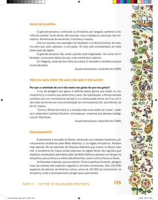 galO-de-camPina

                                   O galo-de-campina, conhecido na Amazônia por tangará, pertence à fa-
                             mília do cardeal. Suas penas são escuras, mas a cabeça e o pescoço são ver-
                             melhos. Alimenta-se de sementes, frutinhas e insetos.
                                   Vive em bandos nas caatingas do Nordeste e no Brasil Central, do mes-
                             mo jeito que outro pássaro, o corrupião. Os dois são considerados as mais
                             belas aves da região.
                                   O galo-de-campina não canta quando está engaiolado. Só canta em li-
                             berdade, numa certa época do ano, e de manhã bem cedinho.
                                   Em Alagoas, onde ele tem fama de cantor, é treinado e vendido a preços
                             muito elevados.
                                                                  (Superinteressante, novembro de 1996)



                             PêlO da gaTa POde Ter mais cOr Que O dO macHO

                             Por que a variedade de cor é tão maior nas gatas do que nos gatos?
                                    A cor da pelagem dos gatos é definida pelos genes que estão no cro-
                             mossomo x, o mesmo que determina o sexo. Na reprodução, a fêmea sempre
                             contribui com um cromossomo do tipo x, e o macho pode enviar um x ou um Y.
                             Se o feto se formar por uma combinação de cromossomos xx, será fêmea; se
                             for xY, macho.
                                    “Como a fêmea tem dois x, a variação das cores pode ser maior”, expli-
                             ca o veterinário Ladislau Deutsch, da Imparque, empresa que planeja zoológi-
                             cos em São Paulo.
                                                                    (Superinteressante, novembro de 1996)



                             desmaTamenTO

                                    é alarmante a situação no Brasil, sobretudo nos estados litorâneos, pri-
                             mitivamente recobertos pela Mata Atlântica, e na região Amazônica. Restam
                             hoje apenas 3% da extensão de Floresta Atlântica que existia no Brasil colo-
                             nial. A existência de matas ainda extensas na região Norte não significa que
                             espécies ameaçadas pela destruição da Mata Atlântica possam se abrigar na
                             Amazônia, pois o clima e o relevo são diferentes, assim como a flora e a fauna.
                                    As florestas tropicais, que só cobrem 7% da superfície terrestre, abrigam
                             mais da metade das espécies vegetais e animais conhecidas. Das 100.000
                             espécies de plantas da América Latina, cerca de 30.000 se concentram na
                             Amazônia, onde o desmatamento atinge taxas alarmantes.



                    parte 3 - teXtoS De DivuLgaçÃo cieNtífica                                         155


Livro de Textos_Aluno_20_12.indd 155                                                                            1/3/08 5:54:12 PM
 