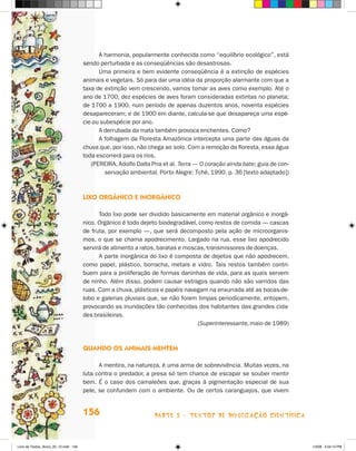 A harmonia, popularmente conhecida como “equilíbrio ecológico”, está
                                       sendo perturbada e as conseqüências são desastrosas.
                                             Uma primeira e bem evidente conseqüência é a extinção de espécies
                                       animais e vegetais. Só para dar uma idéia da proporção alarmante com que a
                                       taxa de extinção vem crescendo, vamos tomar as aves como exemplo. Até o
                                       ano de 1700, dez espécies de aves foram consideradas extintas no planeta;
                                       de 1700 a 1900, num período de apenas duzentos anos, noventa espécies
                                       desapareceram; e de 1900 em diante, calcula-se que desapareça uma espé-
                                       cie ou subespécie por ano.
                                             A derrubada da mata também provoca enchentes. Como?
                                             A folhagem da Floresta Amazônica intercepta uma parte das águas da
                                       chuva que, por isso, não chega ao solo. Com a remoção da floresta, essa água
                                       toda escorrerá para os rios.
                                          (PEREIRA, Adolfo Dalla Pria et al. Terra — O coração ainda bate; guia de con-
                                               servação ambiental. Porto Alegre: Tchê, 1990. p. 36 [texto adaptado])



                                       lixO OrgânicO e inOrgânicO

                                             Todo lixo pode ser dividido basicamente em material orgânico e inorgâ-
                                       nico. Orgânico é todo dejeto biodegradável, como restos de comida — cascas
                                       de fruta, por exemplo —, que será decomposto pela ação de microorganis-
                                       mos, o que se chama apodrecimento. Largado na rua, esse lixo apodrecido
                                       servirá de alimento a ratos, baratas e moscas, transmissores de doenças.
                                             A parte inorgânica do lixo é composta de dejetos que não apodrecem,
                                       como papel, plástico, borracha, metais e vidro. Tais restos também contri-
                                       buem para a proliferação de formas daninhas de vida, para as quais servem
                                       de ninho. Além disso, podem causar estragos quando não são varridos das
                                       ruas. Com a chuva, plásticos e papéis navegam na enxurrada até as bocas-de-
                                       lobo e galerias pluviais que, se não forem limpas periodicamente, entopem,
                                       provocando as inundações tão conhecidas dos habitantes das grandes cida-
                                       des brasileiras.
                                                                                  (Superinteressante, maio de 1989)



                                       QuandO Os animais menTem

                                             A mentira, na natureza, é uma arma de sobrevivência. Muitas vezes, na
                                       luta contra o predador, a presa só tem chance de escapar se souber mentir
                                       bem. é o caso dos camaleões que, graças à pigmentação especial de sua
                                       pele, se confundem com o ambiente. Ou de certos caranguejos, que vivem


                                       156                        parte 3 - teXtoS De DivuLgaçÃo cieNtífica



Livro de Textos_Aluno_20_12.indd 156                                                                                      1/3/08 5:54:13 PM
 