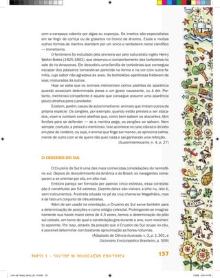 com a carapaça coberta por algas ou esponjas. Os insetos são especialistas
                             em se fingir de cortiça ou de gravetos no tronco de árvores. Estas e muitas
                             outras formas de mentira atendem por um único e verdadeiro nome científico
                             — mimetismo.
                                    O fenômeno foi estudado pela primeira vez pelo naturalista inglês henry
                             Walter Bates (1825-1892), que observou o comportamento das borboletas no
                             vale do rio Amazonas. Ele descobriu uma família de borboletas que conseguia
                             escapar dos pássaros tornando-se parecida na forma e na cor com outra fa-
                             mília, cujo sabor não agradava às aves. As borboletas apetitosas tratavam de
                             voar, misturadas às outras.
                                    hoje se sabe que os animais memorizam certos padrões de aparência
                             quando associam determinada presa a um gosto nauseante, ou à dor. Por-
                             tanto, mentiroso competente é aquele que consegue assumir uma aparência
                             pouco atrativa para o predador.
                                    Existem, porém, casos de automimetismo: animais que imitam outros da
                             própria espécie. Os zangões, por exemplo, quando estão prestes a ser ataca-
                             dos, voam e zumbem como abelhas que, como bem sabem os atacantes, têm
                             ferrões para se defender — se a mentira pega, os zangões se salvam. Nem
                             sempre, contudo, a presa é o mentiroso. Isso acontece no caso clássico do lobo
                             em pele de cordeiro, ou seja, o animal que finge ser manso, se aproxima calma-
                             mente de outro com ar de quem não quer nada e sai ganhando uma refeição.
                                                                              (Superinteressante, n. 4, p. 27)



                             O cruZeirO dO sul

                                    O Cruzeiro do Sul é uma das mais conhecidas constelações do hemisfé-
                             rio sul. Depois do descobrimento da América e do Brasil, os navegantes come-
                             çaram a se orientar por ela, em alto mar.
                                    Embora pareça ser formada por apenas cinco estrelas, essa constela-
                             ção é constituída por 54 estrelas. Dezoito delas são visíveis a olho nu, isto é,
                             sem instrumentos. A estrela situada no pé da cruz chama-se Magalhães, mas
                             é de fato um conjunto de três estrelas.
                                    Além de ser usado na orientação, o Cruzeiro do Sul serve também para
                             a determinação de posições e como relógio celestial. Prolongando-se imagina-
                             riamente sua haste maior cerca de 4,5 vezes, temos a determinação do pólo
                             sul celeste, em torno do qual a constelação gira durante o ano, num movimen-
                             to aparente. Por isso, através da posição que o Cruzeiro do Sul ocupa no céu,
                             é possível determinar com bastante aproximação as horas noturnas.
                                                             (Adaptado de Ciência Ilustrada, v. 3, p. 1.301, e
                                                                  Dicionário Enciclopédico Brasileiro, p. 509)



                    parte 3 - teXtoS De DivuLgaçÃo cieNtífica                                          157


Livro de Textos_Aluno_20_12.indd 157                                                                             1/3/08 5:54:14 PM
 