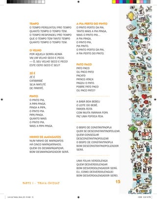 TemPO                         a Pia PerTO dO PinTO
                             O TEMPO PERGUNTOU PRO TEMPO   O PINTO PERTO DA PIA.
                             QUANTO TEMPO O TEMPO TEM.     TANTO MAIS A PIA PINGA,
                             O TEMPO RESPONDEU PRO TEMPO   MAIS O PINTO PIA…
                             QUE O TEMPO TEM TANTO TEMPO   A PIA PINGA,
                             QUANTO TEMPO O TEMPO TEM.     O PINTO PIA,
                                                           PIA PINTO.
                             O velHO                       O PINTO PERTO DA PIA,
                             POR AQUELA SERRA ACIMA        A PIA PERTO DO PINTO.
                             VAI UM VELhO SECO E PECO.
                             — ô, SEU VELhO SECO E PECO!
                             ESTE CEPO SECO é SEU?         PaTO PacO
                                                           PATO PACO
                                                           OU PACO PATO
                             Zé é
                                                           PACATO
                             zé é
                                                           PATACO ATACA
                             CATIBIRIBé
                                                           PAGOU O PATO.
                             SEjA MATUTé
                                                           POBRE PATO PACO
                             DE FIRIFIFé.
                                                           OU PACO PATO?

                             PinTO
                             O PINTO PIA,
                                                           A BABá BOA BEBEU
                             A PIPA PINGA.
                                                           O LEITE DO BEBê.
                             PINGA A PIPA,
                                                           FAROFA FEITA
                             O PINTO PIA.
                                                           COM MUITA FARINhA FOFA
                             PIPA PINGA.
                                                           FAz UMA FOFOCA FEIA.
                             QUANTO MAIS
                             O PINTO PIA,
                             MAIS A PIPA PINGA.
                                                           O BISPO DE CONSTANTINOPLA
                                                           QUER SE DESCONSTANTINOPOLIzAR.
                                                           QUEM CONSEGUIR
                             ninHO de mafagafOs
                                                           DESCONSTANTINOPOLIzAR
                             NUM NINhO DE MAFAGAFOS
                                                           O BISPO DE CONSTANTINOPLA
                             há CINCO MAFAGAFINhOS.
                                                           BOM DESCONSTANTINOPOLIzADOR
                             QUEM OS DESMAFAGAFIzAR,
                                                           SERá.
                             BOM DESMAFAGAFIzADOR SERá.


                                                           UMA FOLhA VERDOLENGA
                                                           QUEM DESVERDOLENGAR
                                                           BOM DESVERDOLENGADOR SERá.
                                                           EU, COMO DESVERDOLENGUEI
                                                           BOM DESVERDOLENGADOR SEREI.

                    parte 1 - trava-LíNguaS                                          15


Livro de Textos_Aluno_20_12.indd 15                                                         1/3/08 5:52:16 PM
 