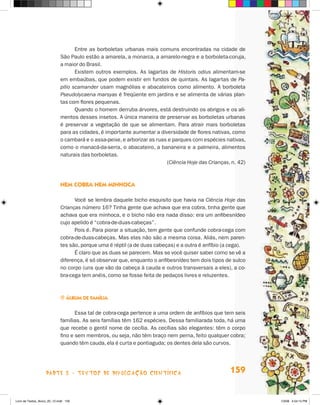 Entre as borboletas urbanas mais comuns encontradas na cidade de
                             São Paulo estão a amarela, a monarca, a amarelo-negra e a borboleta-coruja,
                             a maior do Brasil.
                                    Existem outros exemplos. As lagartas de Historis odius alimentam-se
                             em embaúbas, que podem existir em fundos de quintais. As lagartas de Pa-
                             pilio scamander usam magnólias e abacateiros como alimento. A borboleta
                             Pseudolycaena marsyas é freqüente em jardins e se alimenta de várias plan-
                             tas com flores pequenas.
                                    Quando o homem derruba árvores, está destruindo os abrigos e os ali-
                             mentos desses insetos. A única maneira de preservar as borboletas urbanas
                             é preservar a vegetação de que se alimentam. Para atrair mais borboletas
                             para as cidades, é importante aumentar a diversidade de flores nativas, como
                             o cambará e o assa-peixe, e arborizar as ruas e parques com espécies nativas,
                             como o manacá-da-serra, o abacateiro, a bananeira e a palmeira, alimentos
                             naturais das borboletas.
                                                                          (Ciência Hoje das Crianças, n. 42)



                             nem cObra nem minHOca

                                   Você se lembra daquele bicho esquisito que havia na Ciência Hoje das
                             Crianças número 16? Tinha gente que achava que era cobra, tinha gente que
                             achava que era minhoca, e o bicho não era nada disso: era um anfibesnídeo
                             cujo apelido é “cobra-de-duas-cabeças”.
                                   Pois é. Para piorar a situação, tem gente que confunde cobra-cega com
                             cobra-de-duas-cabeças. Mas elas não são a mesma coisa. Aliás, nem paren-
                             tes são, porque uma é réptil (a de duas cabeças) e a outra é anfíbio (a cega).
                                   é claro que as duas se parecem. Mas se você quiser saber como se vê a
                             diferença, é só observar que, enquanto o anfibesnídeo tem dois tipos de sulco
                             no corpo (uns que vão da cabeça à cauda e outros transversais a eles), a co-
                             bra-cega tem anéis, como se fosse feita de pedaços livres e reluzentes.



                             j álbum de família


                                    Essa tal de cobra-cega pertence a uma ordem de anfíbios que tem seis
                             famílias. As seis famílias têm 162 espécies. Dessa familiarada toda, há uma
                             que recebe o gentil nome de cecília. As cecílias são elegantes: têm o corpo
                             fino e sem membros, ou seja, não têm braço nem perna, feito qualquer cobra;
                             quando têm cauda, ela é curta e pontiaguda; os dentes dela são curvos.




                    parte 3 - teXtoS De DivuLgaçÃo cieNtífica                                        159


Livro de Textos_Aluno_20_12.indd 159                                                                           1/3/08 5:54:15 PM
 