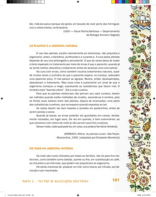 lão, mãe-da-saúva (porque ela gosta um bocado de viver perto dos formiguei-
                             ros) e indoa-imbóia, na Amazônia.
                                                          (UERj — Oscar Rocha Barbosa — Departamento
                                                                           de Biologia Animal e Vegetal)



                             as PlanTas e a medicina naTural

                                   O uso das plantas, exceto naturalmente as venenosas, não prejudica o
                             organismo; antes, o beneficia, purificando-o e curando-o. A cura pelas plantas
                             depende de seu uso prolongado e persistente. O que às vezes deixa de trazer
                             o êxito esperado no tratamento por meio de ervas é que o paciente, quando já
                             se sente melhor, abandona o tratamento antes de alcançar uma cura radical.
                                   Na cura com ervas, como também noutros tratamentos naturais, suce-
                             de muitas vezes o contrário do que o paciente espera: no começo, sobrevém
                             uma aparente piora. O mal parece se agravar. Muitos, então, desesperados,
                             abandonam o tratamento. Mas essa crise é justamente um sinal de que o
                             organismo começou a reagir, expulsando as substâncias que fazem mal. O
                             remédio está “fazendo efeito”. Daí a crise curativa.
                                   Para que as plantas medicinais não percam seu valor curativo, devem
                             ser colhidas quando estão molhadas de orvalho, secando-se à sombra, pois
                             os fortes raios solares tiram das plantas, depois de arrancadas, uma parte
                             das substâncias curativas, que se evapora quando expostas ao sol.
                                   As raízes devem ser bem lavadas e picadas em pedacinhos, antes de
                             serem postas a secar.
                                   Quando já secas, as ervas poderão ser guardadas em caixas, devida-
                             mente rotuladas, em lugar seco. De vez em quando, é bom examiná-las: as
                             que estiverem com cheiro de mofo já não servem para fins curativos.
                                   Desse modo, cada qual pode ter, em casa, sua própria farmácia herbácea.

                                                          (BARBACh, Alfons. As plantas curam. São Paulo:
                                                    Missionária, 1992. [adaptado por Elisabete Monteiro])



                             Os cHás na medicina naTural

                                   Os chás são muito utilizados por todas as famílias, não só para fins me-
                             dicinais, como também como bebida, quente ou fria, em substituição ao café,
                             ao chá preto e ao chá-mate, que podem ser prejudiciais ao organismo.
                                   há várias maneiras de preparar um chá: como tisana, por infusão, por de-
                             cocção e por maceração.



                    parte 3 - teXtoS De DivuLgaçÃo cieNtífica                                       161


Livro de Textos_Aluno_20_12.indd 161                                                                          1/3/08 5:54:16 PM
 