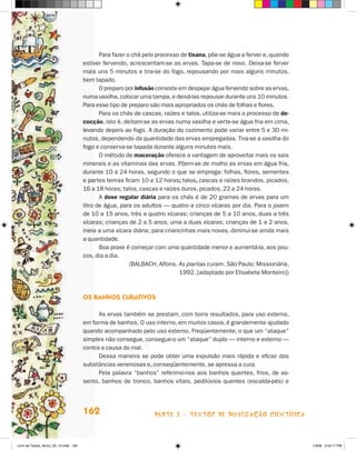 Para fazer o chá pelo processo de tisana, põe-se água a ferver e, quando
                                       estiver fervendo, acrescentam-se as ervas. Tapa-se de novo. Deixa-se ferver
                                       mais uns 5 minutos e tira-se do fogo, repousando por mais alguns minutos,
                                       bem tapado.
                                              O preparo por infusão consiste em despejar água fervendo sobre as ervas,
                                       numa vasilha, colocar uma tampa, e deixá-las repousar durante uns 10 minutos.
                                       Para esse tipo de preparo são mais apropriados os chás de folhas e flores.
                                              Para os chás de cascas, raízes e talos, utiliza-se mais o processo de de-
                                       cocção, isto é, deitam-se as ervas numa vasilha e verte-se água fria em cima,
                                       levando depois ao fogo. A duração do cozimento pode variar entre 5 e 30 mi-
                                       nutos, dependendo da quantidade das ervas empregadas. Tira-se a vasilha do
                                       fogo e conserva-se tapada durante alguns minutos mais.
                                              O método de maceração oferece a vantagem de aproveitar mais os sais
                                       minerais e as vitaminas das ervas. Põem-se de molho as ervas em água fria,
                                       durante 10 a 24 horas, segundo o que se emprega: folhas, flores, sementes
                                       e partes tenras ficam 10 a 12 horas; talos, cascas e raízes brandos, picados,
                                       16 a 18 horas; talos, cascas e raízes duros, picados, 22 a 24 horas.
                                              A dose regular diária para os chás é de 20 gramas de ervas para um
                                       litro de água, para os adultos — quatro a cinco xícaras por dia. Para o jovem
                                       de 10 a 15 anos, três a quatro xícaras; crianças de 5 a 10 anos, duas a três
                                       xícaras; crianças de 2 a 5 anos, uma a duas xícaras; crianças de 1 a 2 anos,
                                       meia a uma xícara diária; para criancinhas mais novas, diminui-se ainda mais
                                       a quantidade.
                                              Boa praxe é começar com uma quantidade menor e aumentá-la, aos pou-
                                       cos, dia a dia.
                                                          (BALBACh, Alfons. As plantas curam. São Paulo: Missionária,
                                                                             1992. [adaptado por Elisabete Monteiro])



                                       Os banHOs curaTivOs

                                             As ervas também se prestam, com bons resultados, para uso externo,
                                       em forma de banhos. O uso interno, em muitos casos, é grandemente ajudado
                                       quando acompanhado pelo uso externo. Freqüentemente, o que um “ataque”
                                       simples não consegue, consegue-o um “ataque” duplo — interno e externo —
                                       contra a causa do mal.
                                             Dessa maneira se pode obter uma expulsão mais rápida e eficaz das
                                       substâncias venenosas e, conseqüentemente, se apressa a cura.
                                             Pela palavra “banhos” referimo-nos aos banhos quentes, frios, de as-
                                       sento, banhos de tronco, banhos vitais, pedilúvios quentes (escalda-pés) e




                                       162                        parte 3 - teXtoS De DivuLgaçÃo cieNtífica



Livro de Textos_Aluno_20_12.indd 162                                                                                      1/3/08 5:54:17 PM
 