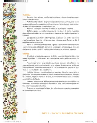 j arOeira
                                              A aroeira é um arbusto com folhas compostas e frutos globulosos, aver-
                                       melhados e pequenos.
                                              As folhas são dotadas de propriedades balsâmicas, pelo que se usam
                                       para curar úlceras. Emprega-se empiricamente, em fomentações, para comba-
                                       ter afecções reumáticas e tumores linfáticos.
                                              A aroeira é boa para combater as febres, o reumatismo e a sífilis.
                                              Os homeopatas aconselham essa planta nos casos de atonia muscular,
                                       distensão dos tendões, artrite, reumatismo, fraqueza dos órgãos digestivos e
                                       tumores.
                                              Devido aos seus efeitos adstringentes, as cascas são contra a diarréia
                                       e as hemoptises. Usam-se 100 gramas para 1 litro de água. Tomam-se 3 a 4
                                       colheres das de sopa ao dia.
                                              Aplica-se também contra a ciática, a gota e o reumatismo. Prepara-se um
                                       cozimento na proporção de 25 gramas de cascas para 1 litro de água. Toma-se
                                       diariamente um banho de 15 minutos, tão quente como se possa suportar.

                                       j bOldO
                                              O boldo é uma planta originária do Chile, encontrando-se também nos
                                       Andes argentinos. O caule aéreo, lenhoso e perene, alcança alguns metros de
                                       altura.
                                              Possui importantes propriedades curativas, as quais são eficazes no
                                       tratamento das enfermidades hepáticas e biliares. Empregam-se as folhas
                                       como específico para fazer desaparecer os cálculos hepáticos (pedras do fíga-
                                       do) e as anormalidades das vias biliares.
                                              No Chile, o boldo é considerado como aperitivo, digestivo, carminativo e
                                       diaforético. Combate a má digestão, fortifica o estômago e os nervos. Comba-
                                       te a insônia, limpa as manchas da pele, especialmente as do rosto causadas
                                       por distúrbios do fígado.
                                              Usa-se o cozimento de boldo externamente para banhos e pedilúvios no
                                       combate a reumatismo, hidropisia, afecções da pele, sífilis, blenorragia e ou-
                                       tras enfermidades semelhantes.
                                              Emprega-se o suco das folhas e dos talos tenros, em gotas, nos casos
                                       de fortes dores de ouvido.




                                       164                        parte 3 - teXtoS De DivuLgaçÃo cieNtífica



Livro de Textos_Aluno_20_12.indd 164                                                                                     1/3/08 5:54:19 PM
 