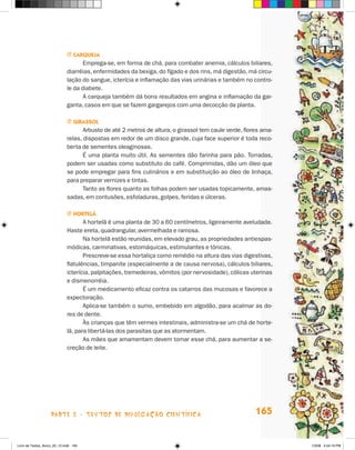 j carQueJa
                                    Emprega-se, em forma de chá, para combater anemia, cálculos biliares,
                             diarréias, enfermidades da bexiga, do fígado e dos rins, má digestão, má circu-
                             lação do sangue, icterícia e inflamação das vias urinárias e também no contro-
                             le da diabete.
                                    A carqueja também dá bons resultados em angina e inflamação da gar-
                             ganta, casos em que se fazem gargarejos com uma decocção da planta.

                             j girassOl
                                    Arbusto de até 2 metros de altura, o girassol tem caule verde, flores ama-
                             relas, dispostas em redor de um disco grande, cuja face superior é toda reco-
                             berta de sementes oleaginosas.
                                    é uma planta muito útil. As sementes dão farinha para pão. Torradas,
                             podem ser usadas como substituto do café. Comprimidas, dão um óleo que
                             se pode empregar para fins culinários e em substituição ao óleo de linhaça,
                             para preparar vernizes e tintas.
                                    Tanto as flores quanto as folhas podem ser usadas topicamente, amas-
                             sadas, em contusões, esfoladuras, golpes, feridas e úlceras.

                             j HOrTelã
                                    A hortelã é uma planta de 30 a 60 centímetros, ligeiramente aveludada.
                             haste ereta, quadrangular, avermelhada e ramosa.
                                    Na hortelã estão reunidas, em elevado grau, as propriedades antiespas-
                             módicas, carminativas, estomáquicas, estimulantes e tônicas.
                                    Prescreve-se essa hortaliça como remédio na altura das vias digestivas,
                             flatulências, timpanite (especialmente a de causa nervosa), cálculos biliares,
                             icterícia, palpitações, tremedeiras, vômitos (por nervosidade), cólicas uterinas
                             e dismenorréia.
                                    é um medicamento eficaz contra os catarros das mucosas e favorece a
                             expectoração.
                                    Aplica-se também o sumo, embebido em algodão, para acalmar as do-
                             res de dente.
                                    às crianças que têm vermes intestinais, administra-se um chá de horte-
                             lã, para libertá-las dos parasitas que as atormentam.
                                    As mães que amamentam devem tomar esse chá, para aumentar a se-
                             creção de leite.




                    parte 3 - teXtoS De DivuLgaçÃo cieNtífica                                          165


Livro de Textos_Aluno_20_12.indd 165                                                                             1/3/08 5:54:19 PM
 