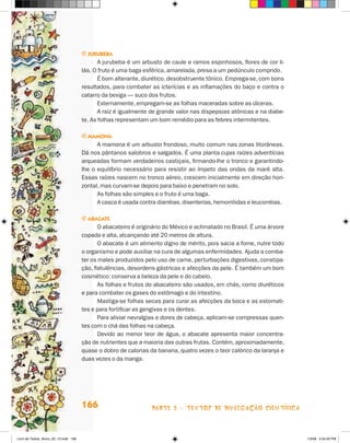 j Jurubeba
                                              A jurubeba é um arbusto de caule e ramos espinhosos, flores de cor li-
                                       lás. O fruto é uma baga esférica, amarelada, presa a um pedúnculo comprido.
                                              é bom alterante, diurético, desobstruente tônico. Emprega-se, com bons
                                       resultados, para combater as icterícias e as inflamações do baço e contra o
                                       catarro da bexiga — suco dos frutos.
                                              Externamente, empregam-se as folhas maceradas sobre as úlceras.
                                              A raiz é igualmente de grande valor nas dispepsias atônicas e na diabe-
                                       te. As folhas representam um bom remédio para as febres intermitentes.

                                       j mamOna
                                             A mamona é um arbusto frondoso, muito comum nas zonas litorâneas.
                                       Dá nos pântanos salobros e salgados. é uma planta cujas raízes adventícias
                                       arqueadas formam verdadeiros castiçais, firmando-lhe o tronco e garantindo-
                                       lhe o equilíbrio necessário para resistir ao ímpeto das ondas da maré alta.
                                       Essas raízes nascem no tronco aéreo, crescem inicialmente em direção hori-
                                       zontal, mas curvam-se depois para baixo e penetram no solo.
                                             As folhas são simples e o fruto é uma baga.
                                             A casca é usada contra diarréias, disenterias, hemorróidas e leucorréias.

                                       j abacaTe
                                              O abacateiro é originário do México e aclimatado no Brasil. é uma árvore
                                       copada e alta, alcançando até 20 metros de altura.
                                              O abacate é um alimento digno de mérito, pois sacia a fome, nutre todo
                                       o organismo e pode auxiliar na cura de algumas enfermidades. Ajuda a comba-
                                       ter os males produzidos pelo uso de carne, perturbações digestivas, constipa-
                                       ção, flatulências, desordens gástricas e afecções da pele. é também um bom
                                       cosmético: conserva a beleza da pele e do cabelo.
                                              As folhas e frutos do abacateiro são usados, em chás, como diuréticos
                                       e para combater os gases do estômago e do intestino.
                                              Mastiga-se folhas secas para curar as afecções da boca e as estomati-
                                       tes e para fortificar as gengivas e os dentes.
                                              Para aliviar nevralgias e dores de cabeça, aplicam-se compressas quen-
                                       tes com o chá das folhas na cabeça.
                                              Devido ao menor teor de água, o abacate apresenta maior concentra-
                                       ção de nutrientes que a maioria das outras frutas. Contém, aproximadamente,
                                       quase o dobro de calorias da banana, quatro vezes o teor calórico da laranja e
                                       duas vezes o da manga.




                                       166                        parte 3 - teXtoS De DivuLgaçÃo cieNtífica



Livro de Textos_Aluno_20_12.indd 166                                                                                     1/3/08 5:54:20 PM
 