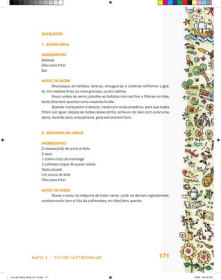 salgadOs

                             1. baTaTa friTa

                             ingredienTes
                             Batatas
                             Óleo para fritar
                             Sal

                             mOdO de faZer
                                    Descasque as batatas, lave-as, enxugue-as e corte-as conforme o gos-
                             to: em rodelas finas ou mais grossas, ou em palitos.
                                    Pouco antes de servir, polvilhe as batatas com sal fino e frite-as em bas-
                             tante óleo bem quente numa caçarola funda.
                                    Quando começarem a alourar, mexa com a escumadeira, para que todas
                             fritem por igual; depois de todas nesse ponto, retire-as do óleo com a escuma-
                             deira, levando para uma peneira, para escorrerem bem.



                             2. bOlinHOs de arrOZ

                             ingredienTes
                             2 xícaras(chá) de arroz já feito
                             2 ovos
                             1 colher (chá) de manteiga
                             2 colheres (sopa) de queijo ralado
                             Salsa picada
                             Um pouco de leite
                             Óleo para fritar

                             mOdO de faZer
                                  Passe o arroz na máquina de moer carne, junte os demais ingredientes,
                             misture muito bem e frija às colheradas, em óleo bem quente.




                    parte 3 - teXtoS iNStrucioNaiS                                                     171


Livro de Textos_Aluno_20_12.indd 171                                                                             1/3/08 5:54:23 PM
 