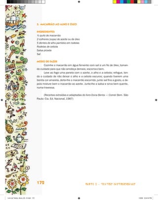 3. macarrãO aO alHO e óleO

                                       ingredienTes
                                       ½ quilo de macarrão
                                       2 colheres (sopa) de azeite ou de óleo
                                       5 dentes de alho partidos em rodelas
                                       Rodelas de cebola
                                       Salsa picada
                                       Sal

                                       mOdO de faZer
                                             Cozinhe o macarrão em água fervente com sal e um fio de óleo, toman-
                                       do cuidado para que não amoleça demais; escorra-o bem.
                                             Leve ao fogo uma panela com o azeite, o alho e a cebola; refogue, ten-
                                       do o cuidado de não deixar o alho e a cebola escuros; quando tiverem uma
                                       bonita cor amarela, deite-lhe o macarrão escorrido, junte sal fino a gosto, e de-
                                       pois misture bem o macarrão ao azeite. junte-lhe a salsa e sirva bem quente,
                                       numa travessa.

                                             (Receitas extraídas e adaptadas do livro Dona Benta — Comer Bem. São
                                       Paulo: Cia. Ed. Nacional, 1987)




                                       172                                        parte 3 - teXtoS iNStrucioNaiS



Livro de Textos_Aluno_20_12.indd 172                                                                                       1/3/08 5:54:24 PM
 