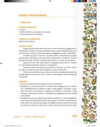 JOgOs e brincadeiras

                             1. Queimada

                             maTerial necessáriO
                             j 1 bola
                             j Rede de tênis ou corda (para a variação)
                             j Outras bolas (para a variação)

                             númerO de ParTiciPanTes
                             Não há limite máximo

                             mOdO de JOgar
                                    O jogo acontece entre dois times com o mesmo número de jogadores e a
                             utilização de uma bola. O campo é dividido ao meio e são estabelecidas duas ou
                             mais zonas de “cemitério”, para onde migram os jogadores que são “queimados”.
                                    O objetivo do jogo é “queimar”, ou seja, acertar o adversário com a bola
                             através de um arremesso, e com isso fazê-lo migrar para o “cemitério”. Vence a
                             partida o time que “queimar” todos os adversários, ou o maior número deles.
                                    Apesar de terem sido “queimados”, os jogadores que ficam no “cemité-
                             rio” permanecem podendo “queimar” os oponentes.
                                    Deve-se combinar que partes do corpo são “quentes” ou “frias”, ou se-
                             ja, quais as partes do corpo que configuram ou não a “queimada”.
                                    Pode-se ainda combinar que, caso a criança seja atingida pela bola mas
                             consiga agarrá-la sem deixar cair no chão, o arremessador seja considerado
                             “queimado”.

                             variações
                             j Conforme esquema acima, organizar 2 ou 6 “cemitérios”.
                             j Estabelecer a permanência de um número fixo de jogadores nos “cemité-
                               rios”, estabelecendo um rodízio, ou seja, a cada jogador “queimado” é con-
                               tado um ponto e ele substitui o jogador que estava no “cemitério”. Essa
                               variação contribui para manter a motivação dos jogadores que vão sendo
                               “queimados”.
                             j Estabelecer alvos com objetos para serem atingidos, em vez de jogadores.
                               Esses alvos são colocados dentro de espaços circulares desenhados no
                               chão, dentro de cada campo de jogo. Os jogadores devem defender os alvos
                               com todas as partes do corpo, sem invadir a área circular em que os alvos




                    parte 3 - jogoS e briNcaDeiraS                                                   173


Livro de Textos_Aluno_20_12.indd 173                                                                           1/3/08 5:54:25 PM
 